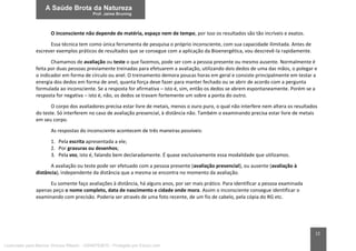 12
O inconsciente não depende de matéria, espaço nem de tempo, por isso os resultados são tão incríveis e exatos.
Essa técnica tem como única ferramenta de pesquisa o próprio inconsciente, com sua capacidade ilimitada. Antes de
escrever exemplos práticos de resultados que se consegue com a aplicação da Bioenergética, vou descrevê-la rapidamente.
Chamamos de avaliação ou teste o que fazemos, pode ser com a pessoa presente ou mesmo ausente. Normalmente é
feita por duas pessoas previamente treinadas para efetuarem a avaliação, utilizando dois dedos de uma das mãos, o polegar e
o indicador em forma de círculo ou anel. O treinamento demora poucas horas em geral e consiste principalmente em testar a
energia dos dedos em forma de anel, quanta força deve fazer para manter fechado ou se abrir de acordo com a pergunta
formulada ao inconsciente. Se a resposta for afirmativa – isto é, sim, então os dedos se abrem espontaneamente. Porém se a
resposta for negativa – isto é, não, os dedos se travam fortemente um sobre a ponta do outro.
O corpo dos avaliadores precisa estar livre de metais, menos o ouro puro, o qual não interfere nem altera os resultados
do teste. Só interferem no caso de avaliação presencial, à distância não. Também o examinando precisa estar livre de metais
em seu corpo.
As respostas do inconsciente acontecem de três maneiras possíveis:
1. Pela escrita apresentada a ele;
2. Por gravuras ou desenhos;
3. Pela voz, isto é, falando bem declaradamente. É quase exclusivamente essa modalidade que utilizamos.
A avaliação ou teste pode ser efetuado com a pessoa presente (avaliação presencial), ou ausente (avaliação à
distância), independente da distância que a mesma se encontra no momento da avaliação.
Eu somente faço avaliações à distância, há alguns anos, por ser mais prático. Para identificar a pessoa examinada
apenas peço o nome completo, data de nascimento e cidade onde mora. Assim o inconsciente consegue identificar o
examinando com precisão. Poderia ser através de uma foto recente, de um fio de cabelo, pela cópia do RG etc.
Licenciado para Marcos Vinicius Ribeiro - 33546753810 - Protegido por Eduzz.com
 