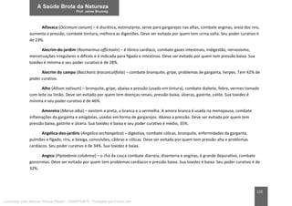 120
Alfavaca (Occimum canum) – é diurética, estimulante, serve para gargarejos nas aftas, combate anginas, areia dos rins,
aumenta a pressão, combate tontura, melhora as digestões. Deve ser evitada por quem tem urina solta. Seu poder curativo é
de 23%.
Alecrim-do-jardim (Rosmarinus officinalis) – é tônico cardíaco, combate gases intestinais, indigestão, nervosismo,
menstruações irregulares e difíceis e é indicada para fígado e intestinos. Deve ser evitado por quem tem pressão baixa. Sua
toxidez é mínima e seu poder curativo é de 28%.
Alecrim do campo (Baccharis dracunculifolia) – combate bronquite, gripe, problemas de garganta, herpes. Tem 42% de
poder curativo.
Alho (Allium sativum) – bronquite, gripe, abaixa a pressão (usado em tintura), combate diabete, febre, vermes tomado
com leite ou limão. Deve ser evitado por quem tem doenças renais, pressão baixa, úlceras, gastrite, colite. Sua toxidez é
mínima e seu poder curativo é de 46%.
Amoreira (Marus alba) – existem a preta, a branca e a vermelha. A amora branca é usada na menopausa, combate
inflamações da garganta e amígdalas, usadas em forma de gargarejos. Abaixa a pressão. Deve ser evitada por quem tem
pressão baixa, gastrite e úlcera. Sua toxidez é baixa e seu poder curativo é médio, 35%.
Angélica-dos-jardins (Angélica archangelica) – digestiva, combate cólicas, bronquite, enfermidades da garganta,
pulmões e fígado, rins, e bexiga, convulsões, cãibras e cólicas. Deve ser evitada por quem tem pressão alta e problemas
cardíacos. Seu poder curativo é de 34%. Sua toxidez é baixa.
Angico (Piptadenia colubrina) – o chá da casca combate diarreia, disenteria e anginas, é grande depurativo, combate
gonorreias. Deve ser evitado por quem tem problemas cardíacos e pressão baixa. Sua toxidez é baixa. Seu poder curativo é de
32%.
Licenciado para Marcos Vinicius Ribeiro - 33546753810 - Protegido por Eduzz.com
 