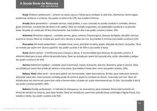 121
Araçá (Psidium cattleianum) – utilizam-se raízes, cascas e folhas para combater as diarreias, disenterias, hemorragias,
problemas cardíacos e urinários. Seu poder curativo é de 17%. Sua toxidez é mínima.
Arruda (Ruta graveolens) – combate vermes, mata piolhos, o suco colocado no ouvido combate o zumbido, elimina
gases intestinais, combate dor de dente e de cabeça. Deve ser evitada na gravidez, nas palpitações cardíacas e na pressão
baixa. Só pode ser usada por 10 dias internamente. Sua toxidez é alta e seu poder curativo é baixo, 16%.
Artemísia (Artemisia vulgaris) – combate vermes, gases, anemia, fraqueza geral, doenças do fígado, afecções uterinas,
acalma os nervos. Deve ser evitada por quem tem cálculos e areia nos rins. Sua toxidez é mínima e seu poder curativo é 22%.
Assa-peixe (Vernonia polyanthes) – combate tosse, asma, pontadas no peito, gripes, afecções do útero, contusões. Deve
ser evitada por quem tem úlcera e gastrite. Seu poder curativo é de 35% e sua toxidez é baixa.
Aveia (Avena sativa) – é fortificante para crianças e idosos, é recomendada para doenças do aparelho urinário. É
alimento ideal para os que sofrem de pressão baixa. Deve ser evitada por quem tem pressão alta, colite, obesidade e alergia.
Seu poder curativo é de 33%.
Avenca (Adiantum capillus) – combate catarro pulmonar, tosses, bronquite, diarreia, disenteria, gripe e calvície. Deve
ser evitada por quem tem prisão de ventre e urina presa. Sua toxidez é baixa, bem como seu poder curativo, 14%;
Babosa, Aloés (Aloe vera) – serve para aplicar nas hemorroidas, sobre queimaduras, feridas, para madurecer tumores
aplicando sobre eles. Internamente combate prisão de ventre e ajuda no combate ao câncer, misturada com mel. Deve ser
evitada para uso interno por quem tem colite e hemorroidas, só pode ser usada internamente por 15 dias. Sua toxidez é alta e
seu poder curativo também, 46%.
Baleeira (Cordia verbenacea) – é indicada na menopausa, no reumatismo, para combater dores externamente em
forma de extratos ou tinturas, para lavar feridas. Deve ser evitada por quem tem pressão baixa, estômago e fígado fracos. Sua
toxidez é média. Seu poder curativo é de 35%.
Licenciado para Marcos Vinicius Ribeiro - 33546753810 - Protegido por Eduzz.com
 