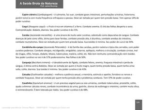 124
Capim-cidreira (Cymbopogom) – é calmante, faz suar, combate gases intestinais, perturbações urinárias, histerismo,
porém tomá-la com muita frequência enfraquece a pessoa. Deve ser evitada por quem tem pressão baixa. Tem apenas 14% de
poder curativo.
Caqui (Diospyros caqui) – o fruto é rico em vitamina C e ferro. Combate anemia. O chá das folhas desperta o sono.
Contraindicação: diabete, diarreia. Seu poder curativo é de 21%.
Caroba (Jacaranda micrantha) – é uma árvore de muito valor curativo, sobretudo como depurativa do sangue. Combate
doenças de pele como sífilis, ótima para lavar feridas, combate pressão alta, é diurética, combate amebas do intestino,
combate reumatismos. Deve ser evitada por quem tem pressão baixa. Sua toxidez é mínima. Seu poder de cura é de 44%.
Carobinha-do-campo (Jacaranda Peteroides) – é da família das carobas, porém rasteira e típica dos cerrados, com poder
curativo poderoso. Combate alergias, má digestão, amigdalite, catarros, epilepsia, melhora a circulação, combate cirrose, mal
de chagas, sífilis, herpes, diabete, tétano, tuberculose, malária, colite, etc. Não tem nenhuma contraindicação nem toxidez.
Seu poder curativo na raiz é de 57% poderosíssima. Nas folhas é de 50%.
Carqueja (Baccharis trimera) – é desobstruente do fígado, combate febres, anemia, fraqueza intestinal e perda de
sangue, é ótima contra diabetes. Deve ser evitada por quem é muito magro, quem tenha pressão baixa, quem tenha urina
solta, colite, diarreia. Sua toxidez é mínima. Seu poder curativo é de 43%.
Catuaba (Erythroxilon catuaba) – melhora a potência sexual, a memória, estimula o apetite, fortalece os nervos e
combate fraquezas. Deve ser evitada por quem tenha pressão alta e problemas cardíacos. Tem 37% de poder curativo.
Cavalinha (Equisetum arvense) – é um precioso vegetal para as vias urinárias, combate tuberculose, prostatite, colite,
ajuda a eliminar cálculos renais, combate incontinência da urina, gastrite, úlceras do estômago e intestino, contém muita sílica,
é remineralizante. É bem tolerada por todos. Seu poder curativo é de 48%.
Licenciado para Marcos Vinicius Ribeiro - 33546753810 - Protegido por Eduzz.com
 