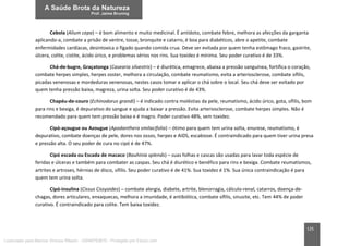 125
Cebola (Alium cepa) – é bom alimento e muito medicinal. É antídoto, combate febre, melhora as afecções da garganta
aplicando-a, combate a prisão de ventre, tosse, bronquite e catarro, é boa para diabéticos, abre o apetite, combate
enfermidades cardíacas, desintoxica o fígado quando comida crua. Deve ser evitada por quem tenha estômago fraco, gastrite,
úlcera, colite, cistite, ácido úrico, e problemas sérios nos rins. Sua toxidez é mínima. Seu poder curativo é de 33%.
Chá-de-bugre, Graçatonga (Casearia silvestris) – é diurética, emagrece, abaixa a pressão sanguínea, fortifica o coração,
combate herpes simples, herpes zoster, melhora a circulação, combate reumatismo, evita a arteriosclerose, combate sífilis,
picadas venenosas e mordeduras venenosas, nestes casos tomar e aplicar o chá sobre o local. Seu chá deve ser evitado por
quem tenha pressão baixa, magreza, urina solta. Seu poder curativo é de 43%.
Chapéu-de-couro (Echinodorus grandi) – é indicado contra moléstias da pele, reumatismo, ácido úrico, gota, sífilis, bom
para rins e bexiga, é depurativo do sangue e ajuda a baixar a pressão. Evita arteriosclerose, combate herpes simples. Não é
recomendado para quem tem pressão baixa e é magro. Poder curativo 48%, sem toxidez.
Cipó-açougue ou Azougue (Apodanthera smilacifolia) – ótimo para quem tem urina solta, enurese, reumatismo, é
depurativo, combate doenças de pele, dores nos ossos, herpes e AIDS, escabiose. É contraindicado para quem tiver urina presa
e pressão alta. O seu poder de cura no cipó é de 47%.
Cipó escada ou Escada de macaco (Bauhinia splends) – suas folhas e cascas são usadas para lavar toda espécie de
feridas e úlceras e também para combater as caspas. Seu chá é diurético e benéfico para rins e bexiga. Combate reumatismos,
artrites e artroses, hérnias de disco, sífilis. Seu poder curativo é de 41%. Sua toxidez é 1%. Sua única contraindicação é para
quem tem urina solta.
Cipó-insulina (Cissus Cissyoides) – combate alergia, diabete, artrite, blenorragia, cálculo-renal, catarros, doença-de-
chagas, dores articulares, enxaquecas, melhora a imunidade, é antibiótica, combate sífilis, sinusite, etc. Tem 44% de poder
curativo. É contraindicado para colite. Tem baixa toxidez.
Licenciado para Marcos Vinicius Ribeiro - 33546753810 - Protegido por Eduzz.com
 