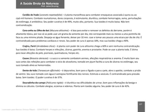 127
Cordão de frade (Leonotis nepetaefolia) – é planta maravilhosa para combater enxaquecas associada à quina ou ao
cipó-mil-homens. Combate reumatismos, dores corporais, é estimulante, diurética, combate hemorragias, asma, perturbações
do estômago, é antibiótica. Seu poder curativo é de 49%, muito alto, portanto. Sua toxidez é muito baixa. Não tem
contraindicação.
Coro-onha ou Olho-de-boi (Mucuna altissima) – é boa para evitar e remover os defeitos do derrame, porém é
altamente tóxica, por isso só se pode usar um grama da semente por dia, isto corresponde mais ou menos a uma pontinha de
faca ou uma mínima pitada. Despeja-se água fervente, deixar por 10 min. coar e tomar aos poucos uma xícara por dia de chá. É
contraindicada para problemas cardíacos e renais. Seu poder de cura é apenas 18%, mas sua toxidez chega a 40%.
Crajiru, Pariri (Arrabidaea chica) – é planta com poder de cura altíssimo chega a 60% e sem nenhuma contraindicação.
Sua toxidez é baixa. Combate herpes e infecções, úlceras, gastrite, anemia e prostatite. Pode-se usar a planta toda. É ótima
para lavar afecções da pele, psoríases, queimaduras, herpes etc.
Couve (Brassica oleracea) – o suco e a semente combatem vermes, afecções respiratórias e anemia. É muito bom seu
suco antes das refeições para combater o vício do alcoolismo, tomado em jejum facilita a cura de úlceras no estômago, seu
suco tomado alivia as hemorroidas.
Dente-de-leão (Taraxacum officinale) – é depurativo, bom para o fígado e para a pele, abre o apetite, combate a prisão
de ventre. Seu suco tomado com água é vantajoso fortificante dos nervos. Estimula a vesícula. É contraindicado para pressão
baixa. Sem toxidez. O poder curativo é de 37%.
Douradinha-do-campo (Palicurea rigida) – é diurética nas dificuldades de urinar, bom para inflamações da bexiga e
elimina os cálculos. Combate alergias, eczemas e edemas. Planta sem toxidez alguma. Seu poder de cura é de 42%.
Licenciado para Marcos Vinicius Ribeiro - 33546753810 - Protegido por Eduzz.com
 
