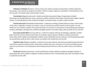 128
Embaúba ou Umbaúba (Cecropia) – provoca muita urina, acalma o coração nas taquicardias, combate coqueluche,
tosse, gripes, asma, fazendo um xarope de suas folhas. Tonifica o coração e regulariza suas batidas. É contraindicada no caso
de urina solta. Tem toxidez média e 32% de poder curativo.
Erva-de-bicho (Olygonum persicaria) – também conhecida como pimenta d’água. É especial para combater
hemorroidas, hemorragias gástricas, varizes, é aperiente, também na falta de menstruação. É boa para fazer lavagens vaginais,
clisteres. É contraindicada para colite, problemas de fígado. Sua toxidez é baixa, seu poder curativo é de 32%.
Erva-de-santa-maria (Chenopodium ambrosioides) – é poderosa vermífuga. Combate doenças nervosas, hemorroidas,
varizes, dores, indigestões, zumbidos nos ouvidos, o suco cura manchas dos pulmões, facilita as menstruações. Tem alta
toxidez, por isso os adultos a podem tomar apenas por 8 dias e as crianças por 5 dias apenas. É contraindicada para problemas
cardíacos, palpitações, estômago fraco, problemas de fígado, gravidez. Sua toxidez chega a 10%. Seu poder de cura é de 35%.
Erva-macaé, Santos-filhos (Leunurus sibiricus) – é ótima em qualquer embaraço do estômago, congestões, combate
gripes intestinais, diarreia, boa para lavar feridas, nas erisipelas, doenças de pele, é diurética, combate a pressão alta,
hemorroidas, elimina rápido uma desidratação. Combate varizes, inflamações internas e externas. É contraindicada para quem
tem pressão baixa, prisão de ventre, colite, insônia. Sua toxidez é alta. O poder de cura é de 23%.
Espinheira-santa (Maytenus aquifolia) – é planta de muito valor medicinal, sobretudo para problemas gastrointestinais
como úlceras e gastrites, prisão de ventre, é depurativa, combate ácido úrico, é boa para os rins, boa para afecções da pele
auxilia na cura do câncer. É contraindicada na amamentação porque faz diminuir o leite. Seu poder curativo é alto, 48% nas
folhas.
Fel-da-terra (Lepidium bonariensis) – planta excelente para combater diabetes e problemas de fígado, hepatites, é
grande depurativo, abre o apetite e é digestivo, combate a prisão de ventre. É contraindicado para colite. Sua toxidez á média
e o poder de cura alto, 44%.
Licenciado para Marcos Vinicius Ribeiro - 33546753810 - Protegido por Eduzz.com
 