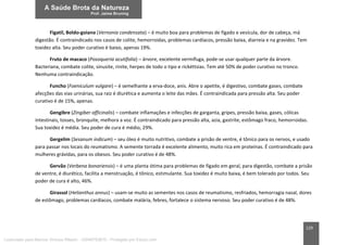 129
Figatil, Boldo-goiano (Vernonia condensata) – é muito boa para problemas de fígado e vesícula, dor de cabeça, má
digestão. É contraindicado nos casos de colite, hemorroidas, problemas cardíacos, pressão baixa, diarreia e na gravidez. Tem
toxidez alta. Seu poder curativo é baixo, apenas 19%.
Fruto de macaco (Posoqueria acutifolia) – árvore, excelente vermífuga, pode-se usar qualquer parte da árvore.
Bacteriana, combate colite, sinusite, rinite, herpes de todo o tipo e rickéttsias. Tem até 50% de poder curativo no tronco.
Nenhuma contraindicação.
Funcho (Foeniculum vulgare) – é semelhante a erva-doce, anis. Abre o apetite, é digestivo, combate gases, combate
afecções das vias urinárias, sua raiz é diurética e aumenta o leite das mães. É contraindicada para pressão alta. Seu poder
curativo é de 15%, apenas.
Gengibre (Zingiber officinalis) – combate inflamações e infecções de garganta, gripes, pressão baixa, gases, cólicas
intestinais, tosses, bronquite, melhora a voz. É contraindicado para pressão alta, azia, gastrite, estômago fraco, hemorroidas.
Sua toxidez é média. Seu poder de cura é médio, 29%.
Gergelim (Sesanum indicum) – seu óleo é muito nutritivo, combate a prisão de ventre, é tônico para os nervos, e usado
para passar nos locais do reumatismo. A semente torrada é excelente alimento, muito rica em proteínas. É contraindicado para
mulheres grávidas, para os obesos. Seu poder curativo é de 48%.
Gervão (Verbena bonariensis) – é uma planta ótima para problemas de fígado em geral, para digestão, combate a prisão
de ventre, é diurético, facilita a menstruação, é tônico, estimulante. Sua toxidez é muito baixa, é bem tolerado por todos. Seu
poder de cura é alto, 46%.
Girassol (Helianthus annus) – usam-se muito as sementes nos casos de reumatismo, resfriados, hemorragia nasal, dores
de estômago, problemas cardíacos, combate malária, febres, fortalece o sistema nervoso. Seu poder curativo é de 48%.
Licenciado para Marcos Vinicius Ribeiro - 33546753810 - Protegido por Eduzz.com
 