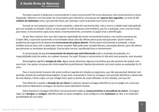 13
Perceba o quanto é poderoso e surpreendente o nosso inconsciente? Ele nunca descansa, está continuamente à nossa
disposição. Observe o incrível poder do inconsciente para identificar uma pessoa em apenas dois segundos, no meio de 13
milhões de habitantes como a grande São Paulo, por exemplo. Como é possível isso? Como se faz?
Escreve-se num pequeno papel o nome completo, a data de nascimento (dia, mês e ano) e a cidade onde está pedindo
para ser avaliado ou testado. Coloca-se esse papel na mão da pessoa intermediária, que faz a avaliação, com a escrita virada
para baixo. O inconsciente capta esses dados instantaneamente, constantes no papel e faz a identificação.
Só por Deus mesmo! Sim, isso não é apenas capacidade da mente inconsciente humana, mas revela a presença do
Criador dela, o qual está socorrendo a humanidade nesses dias tão difíceis pelos quais está passando. Quem revela os
problemas do organismo do doente é o inconsciente do próprio doente. Porém quem está fazendo a avaliação, o teste,
também precisa estar com a saúde pelo menos razoável. Não pode estar cansado demais, estressado demais, para não alterar
parcialmente os resultados da avaliação. Precisa estar normal, equilibrada física e mentalmente.
A comprovação de que é o inconsciente do doente que está informando todo o resultado da avaliação, é a
impossibilidade total de avaliar um cadáver humano. Por quê? Porque o inconsciente ali não está mais presente, nem atuando.
Bioenergética significa energia da vida. Agora vamos descrever algumas maravilhas que são possíveis de realizar com
esse teste. Vou passar um pouco da minha experiência profissional, lidando diariamente com estes testes ou avaliações há 19
anos.
Para o inconsciente humano não existe nenhum segredo em relação ao organismo, que não seja possível detectar com
precisão, através da avaliação bioenergética. O que mais surpreende é como se consegue com precisão identificar o desenrolar
de uma doença. Como surgiu, em que estágio está, quais as partes do corpo afetadas, se tem solução, com que etc.
Para detectar e avaliar a situação de um câncer é especial, porque consegue identifica-lo já no estágio um, coisa que
ainda nenhum laboratório consegue. Só mesmo nosso laboratório mental.
Outra façanha é conseguir identificar minuciosamente todas as causas primárias e secundárias do câncer. Consegue
saber se é benigno ou maligno, identifica todos os locais atingidos, se já configurou uma metástase ou não, e se ainda tem
possibilidade de cura total.
Licenciado para Marcos Vinicius Ribeiro - 33546753810 - Protegido por Eduzz.com
 