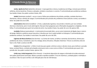 131
Jambu, Agrião-do-Pará (Spilanthes oleracea) – é para gastrites e úlceras, é poderosa vermífuga, inclusive para eliminar
solitárias, elimina bactérias. Provoca a salivação, combate o escorbuto e a anemia. É contraindicada para problemas cardíacos.
Sua toxidez é baixa. Seu poder curativo é baixo, 26%.
Jatobá (Hymenaea courbari) – usa-se a casca e folhas para problemas de próstata, pulmões, combate diarreias e
disenterias, cólicas e vômitos de sangue. É contraindicado para pressão alta, problemas renais (cálculos e areia), sua toxidez é
baixa. Seu poder de cura é 20%.
Jabuticabeira (Myrciaria trunciflora) – o fruto, a jabuticaba é gostosa, mas prende o intestino, por isso combate
diarreias e disenterias, pois é muito adstringente. Boa para fazer gargarejos para inflamações da garganta e amígdalas, chá das
folhas. É contraindicada para quem tem prisão de ventre. Sua toxidez é baixa. Seu poder de cura é de apenas 16%.
Jurubeba (Solanum paniculatum) – é estimulante da secreção biliar, usa-se como tratamento do fígado, baço e catarro
da bexiga. Melhora a potência sexual masculina, é diurética por isso é usada também na hidropisia. É contraindicada para
problemas cardíacos. Sua toxidez é muito baixa. Seu poder de cura é de 35%.
Lágrimas-de-Nossa-Senhora (Coix lacrima) – ou Contas-de-rosário, as folhas e sementes são diuréticas, ótimas para
problemas de coluna, reumatismo, para rins e bexiga, dores articulares, infecções intestinais. Triturar as sementes antes de
fazer o chá. Poder curativo é de 38%.
Limeira (Citrus bergamita) – a folha é muito boa para ajudar a eliminar areias e cálculos renais, para melhorar a pressão
baixa, combate febres, combate perturbações estomacais tanto a casca como as folhas. É contraindicada para quem tem
pressão alta. Seu poder curativo é baixo, apenas 15%.
Limão rosa, Limão bergamota (Citrus limonia) – é excelente depurativo do sangue e eliminador de acidez estomacal
tem poder alcalinizante acentuado. Abaixa a pressão e equilibra também. É rico em vitamina C, combate gripes e resfriados e
escorbuto. É tão rico que se atribui a ele indicação para mais de 150 doenças.
Licenciado para Marcos Vinicius Ribeiro - 33546753810 - Protegido por Eduzz.com
 