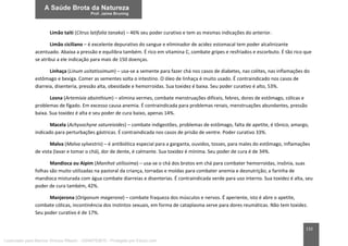 132
Limão taiti (Citrus latifolia tanaka) – 46% seu poder curativo e tem as mesmas indicações do anterior.
Limão ciciliano – é excelente depurativo do sangue e eliminador de acidez estomacal tem poder alcalinizante
acentuado. Abaixa a pressão e equilibra também. É rico em vitamina C, combate gripes e resfriados e escorbuto. É tão rico que
se atribui a ele indicação para mais de 150 doenças.
Linhaça (Linum usitatissimum) – usa-se a semente para fazer chá nos casos de diabetes, nas colites, nas inflamações do
estômago e bexiga. Comer as sementes solta o intestino. O óleo de linhaça é muito usado. É contraindicado nos casos de
diarreia, disenteria, pressão alta, obesidade e hemorroidas. Sua toxidez é baixa. Seu poder curativo é alto, 53%.
Losna (Artemisia absinthium) – elimina vermes, combate menstruações difíceis, febres, dores de estômago, cólicas e
problemas de fígado. Em excesso causa anemia. É contraindicada para problemas renais, menstruações abundantes, pressão
baixa. Sua toxidez é alta e seu poder de cura baixo, apenas 14%.
Macela (Achysochyne satureioides) – combate indigestões, problemas de estômago, falta de apetite, é tônico, amargo,
indicado para perturbações gástricas. É contraindicada nos casos de prisão de ventre. Poder curativo 33%.
Malva (Malva sylvestris) – é antibiótica especial para a garganta, ouvidos, tosses, para males do estômago, inflamações
de vista (lavar e tomar o chá), dor de dente, é calmante. Sua toxidez é mínima. Seu poder de cura é de 34%.
Mandioca ou Aipim (Manihot utilissima) – usa-se o chá dos brotos em chá para combater hemorroidas, insônia, suas
folhas são muito utilizadas na pastoral da criança, torradas e moídas para combater anemia e desnutrição; a farinha de
mandioca misturada com água combate diarreias e disenterias. É contraindicada verde para uso interno. Sua toxidez é alta, seu
poder de cura também, 42%.
Manjerona (Origanum magerona) – combate fraqueza dos músculos e nervos. É aperiente, isto é abre o apetite,
combate cólicas, incontinência dos instintos sexuais, em forma de cataplasma serve para dores reumáticas. Não tem toxidez.
Seu poder curativo é de 17%.
Licenciado para Marcos Vinicius Ribeiro - 33546753810 - Protegido por Eduzz.com
 