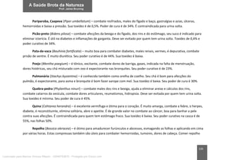 135
Pariparoba, Caapeva (Piper umbellatum) – combate resfriados, males do fígado e baço, gastralgias e azias, úlceras,
hemorroidas e baixa a pressão. Sua toxidez é de 0,5%. Poder de cura é de 34%. É contraindicada para urina solta.
Picão-preto (Bidens pilosa) – combate afecções da bexiga e do fígado, dos rins e do estômago, seu suco é indicado para
eliminar icterícia. É útil na diabetes e inflamações de garganta. Deve ser evitado por quem tem urina solta. Toxidez de 0,4% e
poder curativo de 34%.
Pata-de-vaca (Bauhinia fortificata) – muito boa para combater diabetes, males renais, vermes, é depurativa, combate
prisão de ventre. É muito diurética. Seu poder curativo é de 44%. Sua toxidez é baixa.
Poejo (Mentha poegium) – é tônico, excitante, combate dores de barriga, gases, indicada na falta de menstruação,
dores histéricas, seu chá misturado com ovo é expectorante nas bronquites. Seu poder curativo é de 23%.
Pulmonária (Stachys byzantina) – é conhecida também como orelha de coelho. Seu chá é bom para afecções do
pulmão, é expectorante, para asma e bronquite é bom fazer xarope com mel. Sua toxidez é baixa. Seu poder de cura é 30%.
Quebra-pedra (Phylanthus ninuri) – combate males dos rins e bexiga, ajuda a eliminar areias e cálculos dos rins,
combate catarros da vesícula, combate dores articulares, reumatismos, hidropisia. Deve ser evitada por quem tem urina solta.
Sua toxidez é mínima. Seu poder de cura é 45%.
Quina (Cohtarea herandra) – é excelente vermífuga e ótima para o coração. É muito amarga, combate a febre, o herpes,
diabete, é reconstituinte, elimina solitária, abre o apetite. É de grande valor no combate ao câncer, boa para banhar a pele
contra suas afecções. É contraindicada para quem tem estômago fraco. Sua toxidez é baixa. Seu poder curativo na casca é de
55%, nas folhas 50%.
Repolho (Bassica oleracea) – é ótimo para amadurecer furúnculos e abcessos, esmagando as folhas e aplicando em cima
por várias horas. Estas compressas também são úteis para combater hemorroidas, tumores, dores de cabeça. Comer repolho
Licenciado para Marcos Vinicius Ribeiro - 33546753810 - Protegido por Eduzz.com
 