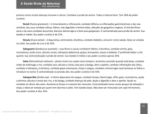 136
previne contra muitas doenças inclusive o câncer. Combate a prisão de ventre. Todos o toleram bem. Tem 36% de poder
curativo.
Romã (Punica granatum) – é mineralizante e refrescante, combate difteria, as inflamações gastrintestinais e das vias
urinárias. Seu suco combate cólicas, febres, más digestões e hemorroidas, afecções da garganta e anginas. O chá das flores
secas e da casca combate leucorréia, diarreia, blenorragia e é bom para gargarejos. É contraindicado para prisão de ventre. Sua
toxidez é média. Seu poder curativo é de 27%.
Rúcula (Eruca sativa) – é depurativa, estimulante, diurética, combate diabetes, consumir como salada. Deve ser evitada
na colite. Seu poder de cura é de 32%.
Sabugueiro (Sambuccus australis) – suas flores e cascas combatem febres, é diurético, combate artrite, gota,
reumatismo, ácido úrico, cálculos renais, hidropisia abdominal, gripes, bronquites, tosses e diabetes. É preferível beber o chá
quente. Sua contraindicação é prisão de ventre. Sua toxidez é média e seu poder curativo apenas 25%.
Salsa (Petroselinium sativum) – planta muito rica usada como tempero. Aumenta a pressão quando está baixa, combate
males do estômago e rins, combate seus cálculos e areias, boa para a bexiga, abre o apetite, combate inflamações dos olhos,
combate a hidropisia, é diurética, combate gases estomacais, limpa o sangue, combate a hemorragia nasal (amassar as folhas e
introduzir no nariz). É contraindicada na pressão alta. Seu poder curativo é de 32%.
Salsaparrilha (Smilax ssp) – é ótimo depurativo do sangue, combate herpes, blenorragia, sífilis, gota, reumatismo, ajuda
a eliminar cálculos e areias dos rins, e da bexiga, combate doenças de pele. Ajuda a digestão e abre o apetite. Ajuda no
combate ao câncer dos seios. Aumenta as forças e o volume dos músculos. Contraindicado tomar muito porque dá salivação e
enjoo, e deve ser evitada por quem tem diarreia e colite. Tem toxidez baixa. Não deve ser misturada com cipó-mil-homens.
Seu poder curativo é alto, 41%.
Licenciado para Marcos Vinicius Ribeiro - 33546753810 - Protegido por Eduzz.com
 
