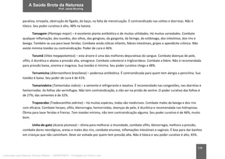 138
paralisia, erisipela, obstrução do fígado, do baço, na falta de menstruação. É contraindicado nas colites e diarreias. Não é
tóxico. Seu poder curativo é alto, 48% na batata.
Tansagem (Plantago major) – é excelente planta antibiótica e de muitas utilidades. Há muitas variedades. Combate
qualquer inflamação, dos ouvidos, dos olhos, das gengivas, da garganta, da faringe, do estômago, dos intestinos, dos rins e
bexiga. Também se usa para lavar feridas. Combate ainda cólicas infantis, febres intestinais, gripes e apendicite crônica. Não
existe mínima toxidez ou contraindicação. Poder de cura é 46%.
Tarumã (Vitex megapotamica) – esta árvore é uma das melhores depurativas do sangue. Combate doenças de pele,
sífilis, é diurética e abaixa a pressão alta, emagrece. Combate colesterol e triglicerídeos. Combate a febre. Não é recomendada
para pressão baixa, anemia e magreza. Sua toxidez é mínima. Seu poder curativo chega a 48%.
Terramicina (Alternanthera brasiliana) – poderosa antibiótica. É contraindicada para quem tem alergia a penicilina. Sua
toxidez é baixa. Seu poder de cura é de 41%.
Tamarindeiro (Tamarindus indica) – a semente é refrigerante e laxativa. É recomendado nas congestões, nas diarréias e
hemorroidas. As folhas são vermífugas. Não tem contraindicação, a não ser na prisão de ventre. O poder curativo das folhas é
de 27%; das sementes é de 32%.
Trapoeraba (Tradescanthia zebrina) – há muitas espécies, todas são medicinais. Combate males da bexiga e dos rins
com eficácia. Combate herpes, sífilis, blenorragia, hemorroidas, doenças de pele, é diurética e recomendada nas hidropisias.
Ótima para lavar feridas e frieiras. Tem toxidez mínima, não tem contraindicação alguma. Seu poder curativo é de 46%, muito
bom.
Unha-de-gato (Acacia plumosa) – ótima para melhorar a imunidade, combate sífilis, blenorragia, melhora a pressão,
combate dores nevrálgicas, areias e males dos rins, combate enurese, inflamações intestinais e vaginais. É boa para dar banhos
em crianças que não caminham. Deve ser evitada por quem tem pressão alta. Não é tóxica e seu poder curativo é alto, 45%.
Licenciado para Marcos Vinicius Ribeiro - 33546753810 - Protegido por Eduzz.com
 