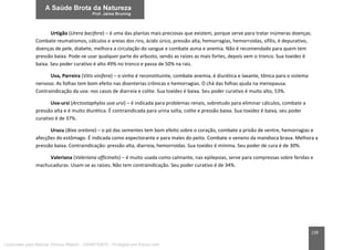 139
Urtigão (Urera bacifera) – é uma das plantas mais preciosas que existem, porque serve para tratar inúmeras doenças.
Combate reumatismos, cálculos e areias dos rins, ácido úrico, pressão alta, hemorragias, hemorroidas, sífilis, é depurativo,
doenças de pele, diabete, melhora a circulação do sangue e combate asma e anemia. Não é recomendado para quem tem
pressão baixa. Pode-se usar qualquer parte do arbusto, sendo as raízes as mais fortes, depois vem o tronco. Sua toxidez é
baixa. Seu poder curativo é alto 49% no tronco e passa de 50% na raiz.
Uva, Parreira (Vitis vinifera) – o vinho é reconstituinte, combate anemia, é diurética e laxante, tônica para o sistema
nervoso. As folhas tem bom efeito nas disenterias crônicas e hemorragias. O chá das folhas ajuda na menopausa.
Contraindicação da uva: nos casos de diarreia e colite. Sua toxidez é baixa. Seu poder curativo é muito alto, 53%.
Uva-ursi (Arctostaphylos uva ursi) – é indicada para problemas renais, sobretudo para eliminar cálculos, combate a
pressão alta e é muito diurética. É contraindicada para urina solta, colite e pressão baixa. Sua toxidez é baixa, seu poder
curativo é de 37%.
Urucu (Bixa orelana) – o pó das sementes tem bom efeito sobre o coração, combate a prisão de ventre, hemorragias e
afecções do estômago. É indicada como expectorante e para males do peito. Combate o veneno da mandioca brava. Melhora a
pressão baixa. Contraindicação: pressão alta, diarreia, hemorroidas. Sua toxidez é mínima. Seu poder de cura é de 30%.
Valeriana (Valeriana officinalis) – é muito usada como calmante, nas epilepsias, serve para compressas sobre feridas e
machucaduras. Usam-se as raízes. Não tem contraindicação. Seu poder curativo é de 34%.
Licenciado para Marcos Vinicius Ribeiro - 33546753810 - Protegido por Eduzz.com
 