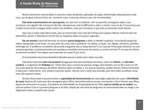 14
Nosso tratamento recomendado é somente a base de plantas, aplicações de argila, alimentação adequada para cada
caso, uso da água, exercício físico etc. Somente o que a natureza oferece é por nós recomendado.
Este teste é preciosíssimo em casos graves, em que nem os médicos, nem os parentes conseguem saber o que
aconteceu com alguém tão mal que já não fala, não gesticula, está na UTI entre a vida e a morte, como se diz. É nessa hora que
o sábio inconsciente consegue ainda revelar com detalhes, tudo que aconteceu e que está acontecendo neste doente.
Aqui está o maior valor desse teste, pois na maioria dos casos não dará tempo para esperar efetuar nenhum teste de
laboratório, porém o laboratório mental tem as respostas todas em poucos segundos.
Em um minuto é possível formular no mínimo quinze perguntas e obter as devidas respostas. Formulando perguntas
sábias, apropriadas como estas: em que parte do corpo está o problema: na cabeça, coração, rins, fígado, intestinos, pulmões,
estômago etc. É problema circulatório, de pressão sanguínea alta ou baixa demais? É um caso de intoxicação alimentar ou com
venenos agrícolas; é envenenamento com picadas ou mordidas venenosas de insetos ou outros animais? É um caso de infarto
ou derrame cerebral? Tem algum osso fraturado no corpo? E por ai vai…
O inconsciente nessa hora dramática fala pela pessoa e pode assim salvar sua vida.
Este teste é precioso para nos prevenir de algo que está para acontecer em breve, como um infarto, um derrame
cerebral, o surgimento de Diabetes etc. Tenho dois casos curiosos de pessoas amigas, dois homens, um no RS e outro em SP,
nos quais detectei séria ameaça de infarto. Nenhum deles acreditou e, em poucas semanas, ambos tiveram infarto fulminante
e faleceram. Infelizmente, nem sempre é possível ajudar, mesmo com a maior boa vontade, pois nem todos acreditam nesse
teste tão especial e exato.
Através desse teste é possível avaliar a capacidade de funcionamento de cada órgão e glândula do corpo. Infertilidade
do casal, dezenas de casais que não conseguem gerar filhos, desconhecendo as causas, recorreram a nós e tiveram seus filhos,
depois de eliminarem as causas. O problema da infertilidade ou incapacidade de ter filhos está no marido ou na mulher, ou
está em ambos? Esta é a primeira pergunta a ser feita. Depois de uma série de perguntas ao inconsciente deles se chega a um
diagnóstico exato a respeito das causas.
Licenciado para Marcos Vinicius Ribeiro - 33546753810 - Protegido por Eduzz.com
 
