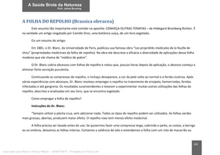140
A FOLHA DO REPOLHO (Brassica oleracea)
Este assunto tão importante está contido na apostila: CONHEÇA OUTRAS TERAPIAS – de Hildegard Bromberg Richter. É
na verdade um artigo resgatado por Camille Droz, uma botânica suíça, de um livro esgotado.
Eis um resumo do artigo:
Em 1881, o Dr. Blanc, da Universidade de Paris, publicou sua famosa obra “Les propriétés medicales de la feuille de
chou” (propriedades medicinais da folha de repolho). Na obra ele descreve a eficácia e diversidade de aplicações dessa folha
modesta que ele chama de “médico do pobre”.
O Dr. Blanc cobria abcessos com folhas de repolho e notou que, poucas horas depois da aplicação, o abcesso começa a
eliminar forte secreção purulenta.
Continuando as compressas de repolho, o inchaço desaparece, a cor da pele volta ao normal e a ferida cicatriza. Após
várias experiências com abcessos, Dr. Blanc resolveu empregar o repolho no tratamento de erisipela, hemorroidas, feridas
infectadas e até gangrena. Os resultados surpreendentes o levaram a experimentar muitas outras utilizações das folhas do
repolho, descritas e analisadas em seu livro, que se encontra esgotado.
Como empregar a folha de repolho?
Instruções do Dr. Blanc:
“Sempre utilizei a planta crua, sem adicionar nada. Todos os tipos de repolho podem ser utilizados. As folhas verdes
mais grossas, abertas, produzem maior efeito. O repolho roxo tem menos efeito medicinal.
A folha precisa ser lavada antes do uso. Se quisermos fazer uma compressa larga, cobrindo o peito, as costas, a barriga
ou os ombros, deixamos as folhas inteiras. Cortamos a saliência do talo e estendemos a folha com um rolo de macarrão ou
Licenciado para Marcos Vinicius Ribeiro - 33546753810 - Protegido por Eduzz.com
 