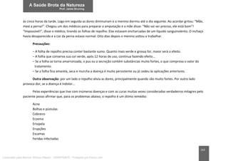 142
às cinco horas da tarde. Logo em seguida as dores diminuíram e o menino dormiu até o dia seguinte. Ao acordar gritou: “Mãe,
mexi a perna!”. Chegou um dos médicos para preparar a amputação e a mãe disse: “Não vai ser preciso, ele está bom”!
“Impossível!”, disse o médico, tirando as folhas de repolho. Elas estavam encharcadas de um líquido sanguinolento. O inchaço
havia desaparecido e a cor da perna estava normal. Oito dias depois o menino voltou a trabalhar.
Precauções:
– A folha de repolho precisa conter bastante sumo. Quanto mais verde e grossa for, maior será o efeito.
– A folha que conserva sua cor verde, após 12 horas de uso, continua fazendo efeito...
– Se a folha se torna amarronzada, o pus ou a secreção contém substâncias muito fortes, o que comprova o valor do
tratamento.
– Se a folha fica amarela, seca e murcha a doença é muito persistente ou já cedeu às aplicações anteriores.
Outra observação: por um lado o repolho alivia as dores, principalmente quando são muito fortes. Por outro lado
provoca dor, se a doença é indolor...
Pelas experiências que tive com inúmeras doenças e com as curas muitas vezes consideradas verdadeiros milagres pelo
paciente posso afirmar que, para os problemas abaixo, o repolho é um ótimo remédio:
Acne
Bolhas e pústulas
Cobreiro
Eczema
Erisipela
Erupções
Escamas
Feridas infectadas
Licenciado para Marcos Vinicius Ribeiro - 33546753810 - Protegido por Eduzz.com
 
