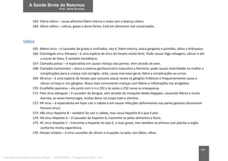 146
163- Víbrio cólera – causa altíssima febre interna e mata com a doença cólera.
164- Víbrio cóllico – cólicas, gases e dores fortes. Está em alimentos mal conservados.
VÍRUS
165- Adeno vírus – é causador de gripes e resfriados, isto é, febre interna, ataca garganta e pulmões, olhos e brônquios.
166- Citomégalo vírus (herpes) – é uma espécie de vírus do herpes muito forte. Pode causar fogo selvagem, câncer e até
a morte de fetos. É também hereditário.
167- Clamydia psitaci – é especialista em causar inchaço das pernas. Vem através de aves.
168- Clamydia trachomatis – ataca o sistema genitourinário masculino e feminino, pode causar esterilidade na mulher e
complicações para a criança com laringite, otite, causa mal-estar geral, febre e complicações ao urinar.
169- EB vírus – é uma espécie de herpes que costuma atacar muito os gânglios linfáticos e frequentemente causa o
câncer no baço e nos gânglios. Ataca mais comumente crianças com febres e inflamações nas amígdalas.
170- Encefalite japonesa – ela junto com o n.o 192 e às vezes o 232 causa as enxaquecas.
171- Flávi vírus (dengue) – é causador da dengue, vem através do mosquito Aedes Aegyptis, causando febres e muita
diarreia, às vezes hemorragia, muitas dores no corpo todo e vômitos.
172- HP vírus – é especialista em fazer cair o cabelo e em causar infecções deformantes nas partes genitais (Humanum
Parvum vírus).
173- HBs vírus Hepatite B – também faz cair o cabelo, mas causa hepatite B o que é pior.
174- HA vírus Hepatite A – é causador da hepatite A, transmite-se pelos alimentos e fezes.
175- HC vírus Hepatite C – transmite a hepatite do tipo C, a mais grave, mas também se elimina com plantas e argila
conforme minha experiência.
176- Herpes simples – é vírus causador de câncer e erupções na pele, nos lábios, olhos.
Licenciado para Marcos Vinicius Ribeiro - 33546753810 - Protegido por Eduzz.com
 