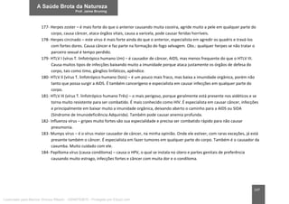 147
177- Herpes zoster – é mais forte do que o anterior causando muita coceira, agride muito a pele em qualquer parte do
corpo, causa câncer, ataca órgãos vitais, causa a varicela, pode causar feridas horríveis.
178- Herpes circinado – este vírus é mais forte ainda do que o anterior, especialista em agredir os quadris e travá-los
com fortes dores. Causa câncer e faz parte na formação do fogo selvagem. Obs.: qualquer herpes se não tratar o
parceiro sexual é tempo perdido.
179- HTLV I (vírus T. linfotrópico humano Um) – é causador de câncer, AIDS, mas menos frequente do que o HTLV III.
Causa muitos tipos de infecções baixando muito a imunidade porque ataca justamente os órgãos de defesa do
corpo, tais como timo, gânglios linfáticos, apêndice.
180- HTLV II (vírus T. linfotrópico humano Dois) – é um pouco mais fraco, mas baixa a imunidade orgânica, porém não
tanto que possa surgir a AIDS. É também cancerígeno e especialista em causar infecções em qualquer parte do
corpo.
181- HTLV III (vírus T. linfotrópico humano Três) – o mais perigoso, porque geralmente está presente nos aidéticos e se
torna muito resistente para ser combatido. É mais conhecido como HIV. É especialista em causar câncer, infecções
e principalmente em baixar muito a imunidade orgânica, deixando aberto o caminho para a AIDS ou SIDA
(Síndrome de Imunodeficiência Adquirida). Também pode causar anemia profunda.
182- Influenza vírus – gripes muito fortes são sua especialidade e precisa ser combatido rápido para não causar
pneumonia.
183- Mumps vírus – é o vírus maior causador de câncer, na minha opinião. Onde ele estiver, com raras exceções, já está
presente também o câncer. É especialista em fazer tumores em qualquer parte do corpo. Também é o causador da
caxumba. Muito cuidado com ele.
184- Papilloma vírus (causa condiloma) – causa o HPV, o qual se instala no útero e partes genitais de preferência
causando muito estrago, infecções fortes e câncer com muita dor e o condiloma.
Licenciado para Marcos Vinicius Ribeiro - 33546753810 - Protegido por Eduzz.com
 
