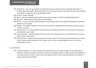 148
185- Poliomielite – é um vírus que paralisa os movimentos porque se instala na coluna, sobretudo de crianças. É o
causador da paralisia infantil. Muitas pessoas com os movimentos das pernas paralisados têm este vírus incubado
ou refugiado no organismo, portanto não estão curadas.
186- Poxvirus – produz infecções.
187- Raiva – é um vírus transmitido pelo cachorro louco e por morcegos. Se não for tratado logo pode matar.
188- Rota vírus – febre, diarreia e cólicas são sua especialidade.
189- RS vírus – é um dos vírus de infecção hospitalar, causa também câncer. Causa infecções respiratórias com febre e
vômito, mais em crianças.
190- Rubéola – é uma febre eruptiva com este nome o que ele causa, deixando sinais listrados de vermelho na pele. É
comum em crianças.
191- Verruga comum – é o vírus causador da verruga comum que pode até estar dentro do ouvido e não somente na
pele, podendo causar surdez.
192- Vírus do sarampo – é grande causador de dores no corpo e enxaquecas junto com o encefalite japonesa. Produz
febre e vômitos nas crianças.
193- Varíola do rato – é doença que ataca pessoas, ratos, gatos e cães. É um vírus que mata em poucos dias os animais
novos. É através destes animais que o ser humano contrai o vírus. Sua especialidade é causar um mal-estar
generalizado no corpo.
PLASMÓDIOS
194- o a) Vivax; b) falsíparum – são os causadores da malária no Brasil, mas causam também a síndrome do pânico
quando se instalam no cérebro e coração ao mesmo tempo. Quando estão no cerebelo causam mal de parkinson;
e nos seios frontais a sinusite. O b) é o mais forte e pode ser fatal. Os outros dois tipos atacam mais na África e
Europa. Veja título sobre Malária.
Licenciado para Marcos Vinicius Ribeiro - 33546753810 - Protegido por Eduzz.com
 