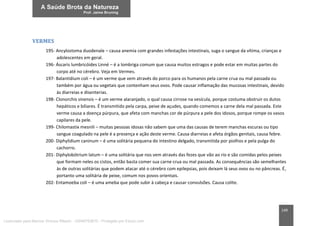 149
VERMES
195- Ancylostoma duodenale – causa anemia com grandes infestações intestinais, suga o sangue da vítima, crianças e
adolescentes em geral.
196- Áscaris lumbricóides Linné – é a lombriga comum que causa muitos estragos e pode estar em muitas partes do
corpo até no cérebro. Veja em Vermes.
197- Balantídium coli – é um verme que vem através do porco para os humanos pela carne crua ou mal passada ou
também por água ou vegetais que contenham seus ovos. Pode causar inflamação das mucosas intestinais, devido
às diarreias e disenterias.
198- Clonorchis sinensis – é um verme alaranjado, o qual causa cirrose na vesícula, porque costuma obstruir os dutos
hepáticos e biliares. É transmitido pela carpa, peixe de açudes, quando comemos a carne dela mal passada. Este
verme causa a doença púrpura, que afeta com manchas cor de púrpura a pele dos idosos, porque rompe os vasos
capilares da pele.
199- Chilomastix mesnili – muitas pessoas idosas não sabem que uma das causas de terem manchas escuras ou tipo
sangue coagulado na pele é a presença e ação deste verme. Causa diarreias e afeta órgãos genitais, causa febre.
200- Diphylidium caninum – é uma solitária pequena do intestino delgado, transmitida por piolhos e pela pulga do
cachorro.
201- Diphylobótrium latum – é uma solitária que nos vem através das fezes que vão ao rio e são comidas pelos peixes
que formam neles os cistos, então basta comer sua carne crua ou mal passada. As consequências são semelhantes
às de outras solitárias que podem atacar até o cérebro com epilepsias, pois deixam lá seus ovos ou no pâncreas. É,
portanto uma solitária de peixe, comum nos povos orientais.
202- Entamoeba coli – é uma ameba que pode subir à cabeça e causar convulsões. Causa colite.
Licenciado para Marcos Vinicius Ribeiro - 33546753810 - Protegido por Eduzz.com
 