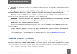 15
O cansaço, que tanta gente hoje sente o dia todo, é desvendado em detalhes quanto à sua formação, origens e soluções
em geral simples.
Numa gestante angustiada, devido à possibilidade de Microcefalia, que assusta as futuras mães, pode-se efetuar o teste
com precisão para saber se está com o Zika vírus, se o feto foi atingido ou ainda corre o risco de ser afetado ou não.
Depressão consegue-se identificar se a causa é física ou psicológica, ou se são ambas. Se a depressão é suave ou grave,
depois se identifica as causas e também as soluções para eliminar esse problema.
Alimentação, é importante pesquisar se tal ou tal alimento é saudável, é transgênico, está estragado ou não, se contém
hormônios ou não, se é nutritivo, se contém venenos agrícolas muito fortes, e assim por diante.
Stress mede-se numa escala de um a dez a sua gravidade.
Quando se testa o mosquito Aedes aegypti, ele apenas figura como um transmissor ou causa indireta de Dengue, Zika
vírus ou Chikungunya.
Portanto, este teste é fantástico e muito eficaz, ao alcance de todos em geral. Só o fato de descobrir com exatidão do
que você está sofrendo, qual o motivo do seu mal estar, já é importante.
Faça o teste, previna-se e descubra o que fazer em cada caso! Solicite em nosso site: www.jaimebruning.com.br
CONTROLE MENTAL E EMOCIONAL
São raros, muito raros os que sabem cuidar e de fato cuidam de sua saúde mental e emocional. Isso porque
desconhecem esta verdade: o homem é o que ele pensa. Não o que ele pensa ser, mas no sentido de que aquilo que constitui
o nosso modo de pensar constante, forma nosso caráter, nossa personalidade, nossa vida. O pensamento se torna realidade.
Não se pode ter um corpo sadio, com uma mente irada e deprimida.
Licenciado para Marcos Vinicius Ribeiro - 33546753810 - Protegido por Eduzz.com
 