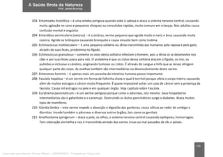 150
203- Entamoeba histolítica – é uma ameba perigosa quando sobe à cabeça e ataca o sistema nervoso central, causando
muita agitação no sono e pequenos choques ou convulsões rápidas, muito comuns em crianças. Nos adultos causa
confusão mental e angústia.
204- Enteróbius vermicularis (oxiúrus) – é o oxiúros, verme pequeno que agride muito o nariz e ânus causando muita
coceira. Agride os brônquios causando bronquite e causa sinusite bem como insônia.
205- Echinococcus multilocularis – é uma pequena solitária ou tênia transmitida aos humanos pela raposa e pelo gato,
através de suas fezes, predomina no fígado.
206- Echinococcus granulosus – somente os ovos desta solitária infestam o homem, pois a tênia só se desenvolve nos
cães e por suas fezes passa para nós. O problema é que os cistos dessa solitária atacam o fígado, os rins, os
pulmões e inclusive o cérebro, originando tumores ou cistos. É através do sangue e linfa que as larvas atingem
qualquer parte do corpo. As ovelhas também são intermediárias no desenvolvimento deste verme.
207- Enteromas hominis – é apenas mais um parasita do intestino humano pouco importante.
208- Fascíola hepática – é um verme em forma de folhinha chata o qual é terrível porque afeta o corpo inteiro causando
além de muitos estragos o câncer muito frequente. É quase impossível achar um caso de câncer sem a presença da
fascíola. Causa mil estragos na pele e em qualquer órgão. Veja capítulo sobre Fascíola.
209- Eurytrema pancreaticum – é um verme perigoso porque come o pâncreas, isto mesmo. Seus hospedeiros
intermediários são o gafanhoto e o caramujo. Destruindo os dutos pancreáticos surge o diabetes. Ataca muitos
tipos de mamíferos.
210- Giárdia lâmbia – este verme impede a absorção e digestão das gorduras; causa cólicas ao redor do umbigo e
diarréias. Invade também o pâncreas e diversos outros órgãos, tais como os genitais.
211- Gnathostoma spinígerum – ataca a pele, os olhos, o sistema nervoso central causando epilepsias, hemorragias.
Tem coloração vermelha e nos é transmitida através das carnes cruas ou mal passadas de rãs e peixes.
Licenciado para Marcos Vinicius Ribeiro - 33546753810 - Protegido por Eduzz.com
 