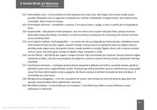 151
212- Himenoleptis nana – é uma solitária ou tênia pequena com vida curta, não chega a dois meses e pode causar
grandes infestações com as seguintes consequências: insônia, irritabilidade, emagrecimento, dores abdominais,
convulsões. Ataca muito as crianças.
213- Himenoleptis diminuta – semelhante a anterior. É um pouco maior, a pulga, o rato e o piolho são os hospedeiros
finais.
214- Isospora belli – não parecem muito perigosos, mas em certos casos causam infecções fatais, porque ocasiona
destruição maciça das células. Coccidiose é o nome da doença causada por ele. A presença de oocistos nas fezes
acusa a presença dele.
215- Larva migrans cutânea = bicho geográfico. – seu nome vem da sua migração por baixo da pele, verdadeiros túneis.
Vem através de fezes de cães e gatos. Causam irritação. A larva visceral se aprofunda mais nos órgãos como os
pulmões onde origina asma, bronquite e tosses. Invade também o coração, fígado, olhos e até o sistema nervoso
central. Causa: mal-estar geral, inchaço no fígado e baço e prejudica a visão.
216- Loa-loa (filária) – são filárias que sugam o sangue humano. São transmitidas por mosquito. Atacam diversos órgãos
sobretudo os olhos, mas são mais perigosas ao atingirem a coluna e sistema nervoso central, originando meningo-
encefalite.
217- Leischamania donovani – é perigoso porque destrói plaquetas e glóbulos vermelhos, causando anemia, agride as
glândulas supra-renais, origina feridas na pele. A doença que este protozoário causa é a leishmaniose, a qual pode
causar horríveis deformações na boca, garganta. No Brasil a doença é também chamada de úlcera de Bauru. É
transmitido por uma mosca.
218- Metagonymus yokogaway – é um dos causadores de varizes. Vem através da carne de peixe de água doce mal
passada. Causa também dores abdominais e diarreias.
219- Microfilária malávyi – é transmitido por um mosquito. É microfilária que afeta os vasos linfáticos e causa
elefantíase ou hidrocele.
Licenciado para Marcos Vinicius Ribeiro - 33546753810 - Protegido por Eduzz.com
 