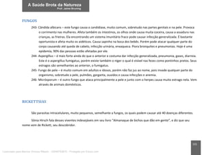 155
FUNGOS
243- Cândida albicans – este fungo causa a candidíase, muito comum, sobretudo nas partes genitais e na pele. Provoca
o corrimento nas mulheres. Afeta também os intestinos, os olhos onde causa muita coceira, causa a assadura nas
crianças, as frieiras. Ela encontrando um sistema imunitário fraco pode causar infecção generalizada. É bastante
oportunista e afeta muito os aidéticos. Causa sapinho na boca dos bebês. Porém pode atacar qualquer parte do
corpo causando até queda de cabelo, infecção urinária, enxaqueca. Piora bronquites e pneumonias. Hoje é uma
epidemia, 90% das pessoas estão afetadas por ele.
244- Aspergillus – é mais forte ainda do que o anterior e costuma dar infecção generalizada, pneumonia, gases, diarreia.
Este é o aspergillus fumigatus, porém existe também o níger o qual é visível nas fezes como pontinhos pretos. Seus
estragos são semelhantes ao anterior, o fumigatus.
245- Fungo de pele – é muito comum em adultos e idosos, porém não faz jus ao nome, pois invade qualquer parte do
organismo, sobretudo a pele, pulmões, garganta, ouvidos e causa infecções e anemia.
246- Micrósporum – é outro fungo que ataca principalmente a pele e junto com o herpes causa muito estrago nela. Vem
através de animais domésticos.
RICKETTSIAS
São parasitas intracelulares, muito pequenos, semelhante a fungos, os quais podem causar até 40 doenças diferentes.
Sônia Hirsch fala desses viventes indesejáveis em seu livro “Almanaque de bichos que dão em gente”, e diz que seu
nome vem de Rickett, seu descobridor.
Licenciado para Marcos Vinicius Ribeiro - 33546753810 - Protegido por Eduzz.com
 