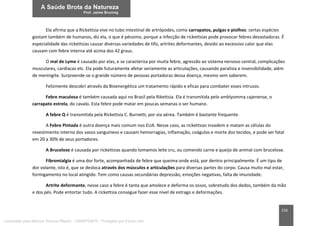 156
Ela afirma que a Rickettsia vive no tubo intestinal de artrópodes, como carrapatos, pulgas e piolhos: certas espécies
gostam também de humanos, diz ela, o que é péssimo, porque a infecção de rickettsias pode provocar febres devastadoras. É
especialidade das rickettsias causar diversas variedades de tifo, artrites deformantes, devido ao excessivo calor que elas
causam com febre interna até acima dos 42 graus.
O mal de Lyme é causado por elas, e se caracteriza por muita febre, agressão ao sistema nervoso central, complicações
musculares, cardíacas etc. Ela pode futuramente afetar seriamente as articulações, causando paralisia e insensibilidade, além
de meningite. Surpreende-se o grande número de pessoas portadoras dessa doença, mesmo sem saberem.
Felizmente descobri através da Bioenergética um tratamento rápido e eficaz para combater esses intrusos.
Febre maculosa é também causada aqui no Brasil pela Rikettsia. Ela é transmitida pelo amblyomma cajenense, o
carrapato estrela, do cavalo. Esta febre pode matar em poucas semanas o ser humano.
A febre Q é transmitida pela Rickettsia C. Burnetti, por via aérea. Também é bastante frequente.
A Febre Pintada é outra doença mais comum nos EUA. Nesse caso, as rickettsias invadem e matam as células do
revestimento interno dos vasos sanguíneos e causam hemorragias, inflamação, coágulos e morte dos tecidos, e pode ser fatal
em 20 a 30% de seus portadores.
A Brucelose é causada por rickettsias quando tomamos leite cru, ou comendo carne e queijo de animal com brucelose.
Fibromialgia é uma dor forte, acompanhada de febre que queima onde está, por dentro principalmente. É um tipo de
dor volante, isto é, que se desloca através dos músculos e articulações para diversas partes do corpo. Causa muito mal estar,
formigamento no local atingido. Tem como causas secundárias depressão, emoções negativas, falta de imunidade.
Artrite deformante, nesse caso a febre é tanta que amolece e deforma os ossos, sobretudo dos dedos, também da mão
e dos pés. Pode entortar tudo. A rickettsia consegue fazer esse nível de estrago e deformações.
Licenciado para Marcos Vinicius Ribeiro - 33546753810 - Protegido por Eduzz.com
 