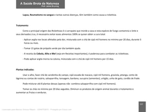 157
Lupus, Reumatismo no sangue e tantas outras doenças, têm também como causa a rickettsia.
Tratamento:
Como a principal origem das Rickettsias é o carrapato que morde a vaca e esta espécie de fungo contamina o leite e
seus derivados crus, é necessário evitar esses alimentos 100% se quiser obter a cura total.
- Aplicar argila nos locais afetados pela dor, misturada com o chá de cipó mil homens no mínimo por 20 dias, durante 3
horas ou mais.
- Tomar 15 gotas de própolis verde por dia também ajuda.
- A receita da Cebola, Alho e Mel (veja em Receitas Importantes), é poderosa para combater as rickettsias.
- Pode aplicar argila morna na coluna, misturada com o chá de cipó mil homens por 15 dias.
Plantas indicadas:
Usar o alho, fazer chá de carobinha do campo, cipó escada de macaco, cipó mil homens, graviola, pitanga, conto de
lágrima ou contas de rosário, salsaparrilha, tansagem, bardana, sucupira (sementes), urtigão, unha de gato, cordão de frade.
Pode misturar até 8 plantas dessas (apenas não combina salsaparrilha com cipó mil homens).
Tomar os chás no mínimo por 20 dias seguidos. Diminuir os produtos de origem animal durante o tratamento e
aumentar as frutas e verduras.
Licenciado para Marcos Vinicius Ribeiro - 33546753810 - Protegido por Eduzz.com
 