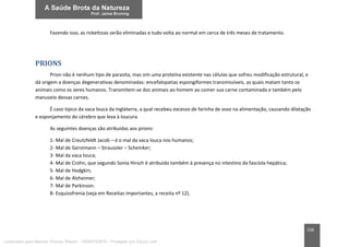 158
Fazendo isso, as rickettsias serão eliminadas e tudo volta ao normal em cerca de três meses de tratamento.
PRIONS
Prion não é nenhum tipo de parasita, mas sim uma proteína existente nas células que sofreu modificação estrutural, e
dá origem a doenças degenerativas denominadas: encefalopatias espongiformes transmissíveis, as quais matam tanto os
animais como os seres humanos. Transmitem-se dos animais ao homem ao comer sua carne contaminada e também pelo
manuseio dessas carnes.
É caso típico da vaca louca da Inglaterra, a qual recebeu excesso de farinha de osso na alimentação, causando dilatação
e esponjamento do cérebro que leva à loucura.
As seguintes doenças são atribuídas aos prions:
1- Mal de Creutzfeldt Jacob – é o mal da vaca louca nos humanos;
2- Mal de Gerstmann – Straussler – Scheinker;
3- Mal da vaca louca;
4- Mal de Crohn, que segundo Sonia Hirsch é atribuído também à presença no intestino da fascíola hepática;
5- Mal de Hodgkin;
6- Mal de Alzheimer;
7- Mal de Parkinson.
8- Esquizofrenia (veja em Receitas importantes, a receita nº 12).
Licenciado para Marcos Vinicius Ribeiro - 33546753810 - Protegido por Eduzz.com
 