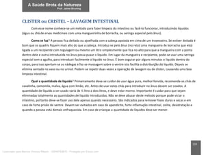 159
CLISTER ou CRISTEL – LAVAGEM INTESTINAL
Com esse nome conhece-se um método para fazer limpeza do intestino ou fazê-lo funcionar, introduzindo líquidos
(água ou chá de ervas medicinais com uma mangueirinha de borracha, ou seringa especial pelo ânus).
Como se faz? A pessoa fica deitada ou ajoelhada com a cabeça apoiada em cima de um travesseiro. Se estiver deitada é
bom que os quadris fiquem mais alto do que a cabeça. Introduz-se pelo ânus (no reto) uma mangueira de borracha que está
ligada a um recipiente com regulagem ou mesmo um litro simplesmente que fica no alto para que a mangueira com a ponta
dentro dele e outra introduzida no ânus possa puxar o líquido. Em lugar da mangueira e recipiente, pode-se usar uma seringa
especial sem a agulha, para introduzir facilmente o líquido no ânus. É bom segurar por alguns minutos o líquido dentro do
corpo, para isso apertam-se as nádegas e faz-se massagem sobre o ventre isto facilita a distribuição do líquido. Depois se
elimina sentado no vaso ou no urinol. Podem-se repetir duas vezes a operação de lavagem ou de clister, causando uma boa
limpeza intestinal.
Qual a quantidade de líquido? Primeiramente deve-se cuidar de usar água pura, melhor fervida, recomenda-se chás de
cavalinha, camomila, malva, água com limão, etc. Antes de usar estes chás para introduzir no ânus devem ser coados. A
quantidade de líquido a ser usado varia de ½ litro a dois litros, e deve estar morno. Importante é cuidar para que sejam
eliminadas totalmente as quantidades de líquido introduzidas. Não se deve abusar deste método porque pode viciar o
intestino, portanto deve-se fazer uso dele apenas quando necessário. São indicados para remover fezes duras e secas e em
caso de forte prisão de ventre. Devem ser evitados em caso de apendicite, forte inflamação intestinal, colite, desidratação e
quando a pessoa está demais enfraquecida. Em caso de crianças a quantidade de líquidos deve ser menor.
Licenciado para Marcos Vinicius Ribeiro - 33546753810 - Protegido por Eduzz.com
 