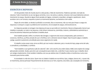 160
EXERCÍCIO E REPOUSO
Um dos grandes males do mundo atual é a vida parada, a falta de movimentos. Podemos aprender uma lição da
natureza: Tudo é movimento no sol, nas águas correntes, no ar, nos astros, e plantas, inclusive a terra que habitamos está em
movimento no espaço. Quando as águas ficam paradas em lagoas, começam a esverdear, estragam e apodrecem. Assim
acontece com o ser humano, enquanto é jovem se movimenta bastante, sua bastante e tem saúde.
Depois de certa idade, ou devido à profissão se acomoda, não se movimenta, não sua mais para limpar o sangue de
impurezas e começam a surgir os problemas de reumatismo, má circulação do sangue, arteriosclerose etc.
As máquinas paradas se estragam mais depressa do que as que estão em movimento. Nossos antepassados tiveram que
trabalhar no pesado, no mato e nas lavouras, e não tinham motosserras, caminhões, tratores, colheitadeiras automotrizes e
outras ferramentas industriais que facilitam o trabalho atual.
Este trabalho pesado e difícil, no entanto não estragou o organismo dos nossos antepassados, pelo contrário o
conservou, lubrificou, purificou através do suor e fortificou com o alimento natural integral. Hoje há quem julgue o trabalho
castigo, quando é justamente uma bênção para nosso organismo ter saúde.
O trabalho muitas vezes custa, torna-se difícil, por isso muitos o detestam, pois o mundo de hoje, prega acima de tudo,
o comodismo, as facilidades, o conforto.
“Com trabalho e suor ganharás o pão de cada dia”, Gên. 3,19, esta foi uma ordem dada a Adão como espécie de castigo
pelo pecado cometido. Acabou para ele e por consequência para todos nós, a vida fácil. E para mostrar que o trabalho não é
um castigo simplesmente, Cristo também trabalhou com seu pai adotivo José. O trabalho então se transformou numa coisa
necessária para termos saúde.
A ociosidade é a mãe dos vícios. Quem vive na cidade e trabalha em escritórios, lojas, colégios, bancos etc., e quase não
se movimenta, precisa participar frequentemente de exercícios ao ar livre, esportes, excursões a pé, escalações de montanha,
Licenciado para Marcos Vinicius Ribeiro - 33546753810 - Protegido por Eduzz.com
 
