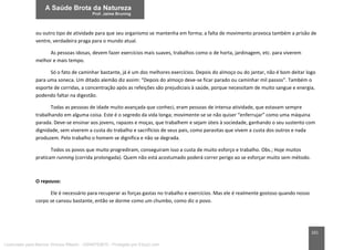 161
ou outro tipo de atividade para que seu organismo se mantenha em forma; a falta de movimento provoca também a prisão de
ventre, verdadeira praga para o mundo atual.
As pessoas idosas, devem fazer exercícios mais suaves, trabalhos como o de horta, jardinagem, etc. para viverem
melhor e mais tempo.
Só o fato de caminhar bastante, já é um dos melhores exercícios. Depois do almoço ou do jantar, não é bom deitar logo
para uma soneca. Um ditado alemão diz assim: “Depois do almoço deve-se ficar parado ou caminhar mil passos”. Também o
esporte de corridas, a concentração após as refeições são prejudiciais à saúde, porque necessitam de muito sangue e energia,
podendo faltar na digestão.
Todas as pessoas de idade muito avançada que conheci, eram pessoas de intensa atividade, que estavam sempre
trabalhando em alguma coisa. Este é o segredo da vida longa; movimente-se se não quiser “enferrujar” como uma máquina
parada. Deve-se ensinar aos jovens, rapazes e moças, que trabalhem e sejam úteis à sociedade, ganhando o seu sustento com
dignidade, sem viverem a custa do trabalho e sacrifícios de seus pais, como parasitas que vivem a custa dos outros e nada
produzem. Pelo trabalho o homem se dignifica e não se degrada.
Todos os povos que muito progrediram, conseguiram isso a custa de muito esforço e trabalho. Obs.; Hoje muitos
praticam running (corrida prolongada). Quem não está acostumado poderá correr perigo ao se esforçar muito sem método.
O repouso:
Ele é necessário para recuperar as forças gastas no trabalho e exercícios. Mas ele é realmente gostoso quando nosso
corpo se cansou bastante, então se dorme como um chumbo, como diz o povo.
Licenciado para Marcos Vinicius Ribeiro - 33546753810 - Protegido por Eduzz.com
 