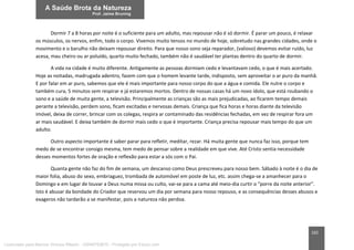 162
Dormir 7 a 8 horas por noite é o suficiente para um adulto, mas repousar não é só dormir. É parar um pouco, é relaxar
os músculos, os nervos, enfim, todo o corpo. Vivemos muito tensos no mundo de hoje, sobretudo nas grandes cidades, onde o
movimento e o barulho não deixam repousar direito. Para que nosso sono seja reparador, (valioso) devemos evitar ruído, luz
acesa, mau cheiro ou ar poluído, quarto muito fechado, também não é saudável ter plantas dentro do quarto de dormir.
A vida na cidade é muito diferente. Antigamente as pessoas dormiam cedo e levantavam cedo, o que é mais acertado.
Hoje as noitadas, madrugada adentro, fazem com que o homem levante tarde, indisposto, sem aproveitar o ar puro da manhã.
E por falar em ar puro, sabemos que ele é mais importante para nosso corpo do que a água e comida. Ele nutre o corpo e
também cura, 5 minutos sem respirar e já estaremos mortos. Dentro de nossas casas há um novo ídolo, que está roubando o
sono e a saúde de muita gente, a televisão. Principalmente as crianças são as mais prejudicadas, ao ficarem tempo demais
perante a televisão, perdem sono, ficam excitadas e nervosas demais. Criança que fica horas e horas diante da televisão
imóvel, deixa de correr, brincar com os colegas, respira ar contaminado das residências fechadas, em vez de respirar fora um
ar mais saudável. E deixa também de dormir mais cedo o que é importante. Criança precisa repousar mais tempo do que um
adulto.
Outro aspecto importante é saber parar para refletir, meditar, rezar. Há muita gente que nunca faz isso, porque tem
medo de se encontrar consigo mesma, tem medo de pensar sobre a realidade em que vive. Até Cristo sentia necessidade
desses momentos fortes de oração e reflexão para estar a sós com o Pai.
Quanta gente não faz do fim de semana, um descanso como Deus prescreveu para nosso bem. Sábado à noite é o dia de
maior folia, abuso do sexo, embriaguez, trombada de automóvel em poste de luz, etc. assim chega-se a amanhecer para o
Domingo e em lugar de louvar a Deus numa missa ou culto, vai-se para a cama até meio-dia curtir o “porre da noite anterior”.
Isto é abusar da bondade do Criador que reservou um dia por semana para nosso repouso, e as consequências desses abusos e
exageros não tardarão a se manifestar, pois a natureza não perdoa.
Licenciado para Marcos Vinicius Ribeiro - 33546753810 - Protegido por Eduzz.com
 