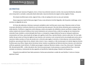 163
AS FRUTAS
O homem por natureza é frugívoro, isto é, a fruta é seu alimento natural e correto. Isto se prova facilmente, deixando
uma criança bem a vontade e colocando diante dela todo o tipo de alimentos de origem animal, vegetal e frutas.
Ele sempre escolherá para comer, alguma fruta, e não um pedaço de carne ou ovo, por exemplo.
Nosso organismo todo foi feito para digerir frutas e este alimento é de fácil digestão, não forçando o estômago, como
acontece na digestão da carne.
As frutas são saborosas, cheirosas e possuem verdadeiro valor nutritivo para nosso corpo. Devemos comer as frutas
cruas para não destruir nenhuma vitamina ou sal mineral que elas possuem. Elas são ótimos alimentos para as pessoas que
estão doentes. Fortificam o organismo contra doenças, sendo uma espécie de antibiótico natural, purificam o sangue. Mas o
cultivo moderno de árvores frutíferas inclui muito tratamento com venenos fortes, então há o perigo de nos intoxicarmos
comendo frutas, também a comercialização das frutas e o transporte a longas distâncias faz que se coloquem poderosos
conservantes nas frutas, seja através de seringas com agulhas muito finas, seja borrifando o veneno sobre elas. Por isso nada
melhor do que comer as frutas da região em que vivemos, sem venenos e sem conservá-las de uma estação para outra, pois a
natureza é sábia e produz os frutos de acordo com o clima de cada região; é estranho e triste observar como tantas famílias
brasileiras, que possuem boas terras, deixam nelas crescer o inço, a capoeira, e não se preocupam em plantar algumas árvores
frutíferas para seus filhos. Depois vão às farmácias tentar resolver os problemas da falta de vitaminas naturais, com vitaminas
artificiais, gastando muito dinheiro. O célebre personagem criado por Monteiro Lobato, o Jeca Tatu, dizia assim: “plantando
DÁ, não plantando DÃO... então não planto não. Este lema parece guiar muitas pessoas, as quais preferem ficar o dia todo
sentadas nos botecos, reclamando da vida, jogando um baralhinho, bebendo pinga e falando mal do governo...
Enquanto isso poderiam fazer belos pomares e hortas para presentear a saúde de suas famílias. E como as crianças
apreciam frutas!
Licenciado para Marcos Vinicius Ribeiro - 33546753810 - Protegido por Eduzz.com
 