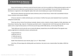 164
Nosso índio Brasileiro se alimenta muito de frutas do mato e com isso sua saúde lucra. Muitas pessoas apenas usam um
pouco de frutas como sobremesa, quando deveriam consumi-las em maior quantidade. Os sucos de frutas são ótimos para
desintoxicar o organismo e são de digestão rápida. São muito recomendadas para o jejum de desintoxicação.
Não há outros alimentos que possuam tantas vitaminas como as frutas frescas. Porém não é aconselhável misturar
frutas e verduras numa mesma refeição.
A fruta ao natural é o melhor alimento para o ser humano. A melhor hora para comer bastante fruta é na primeira
refeição de manhã cedo.
É bom que não se misture fruta ácida por exemplo: abacaxi, amora, mexerica, laranja, tangerina, limão, jabuticaba, com
frutas doces: bananas, figo, maçã, etc. Há pessoas que dizem assim: é impossível viver só de frutas pois elas não tem muita
caloria como o corpo humano precisa. Um litro de suco de maça contém 500 calorias, um de cereja 450 calorias.
“Você sabia que um de sucos de uva ou mesmo de abacaxi, proporciona cerca de 850 calorias? Para igualar essas
calorias ingerindo-se os alimentos comuns, você precisa de:
• 3 kg de batatas ou
• 650 g de carne ou
• 1 dúzia de ovos ou
• 1 e 1/2 litro de leite
Saúde Total através dos sucos naturais, pág. 15, no. 4 – Marco Natali.
Uma fruta, 25 horas depois de colhida perde suas vitaminas. Isto ocorre com a maioria delas. Na cidade, é difícil ter
fruta fresca.
Licenciado para Marcos Vinicius Ribeiro - 33546753810 - Protegido por Eduzz.com
 