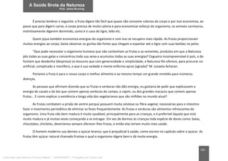 165
É preciso lembrar o seguinte: a fruta digere tão fácil que quase não consome calorias do corpo e por isso economiza, ao
passo que para digerir carne, o corpo precisa de muita caloria e para economizar esforço do organismo, os animais carnívoros,
instintivamente digerem dormindo, como é o caso do tigre, leão etc.
Quem jejua também economiza energias do organismo e com isso se recupera mais rápido. As frutas proporcionam
muitas energias ao corpo, basta observar os gorilas tão fortes que chegam a espantar até o tigre com suas batidas no peito.
“Que pode necessitar o organismo humano que não contenham as frutas e as sementes, produtos em que a Natureza
pôs todas as suas galas e concentrou toda sua seiva e acumulou todas as suas energias? Cegueira incompreensível é pois, a do
homem que desdenha (despreza) os tesouros que com generosidade e simplicidade, a Natureza lhe oferece, para procurar no
artificial, complicado e mortífero, o que à sua vaidade e mente enferma apraz (agrada)” M. Lezaeta Acharan.
Portanto a fruta é para o nosso corpo o melhor alimento e ao mesmo tempo um grande remédio para inúmeras
doenças.
As pessoas que afirmam dizendo que as frutas e verduras não dão energia, eu gostaria de pedir que explicassem a
energia do cavalo e do boi que comem apenas verduras do campo, o capim, ou dos grandes macacos que comem apenas
frutas... E como explicar a existência e longa vida dos vegetarianos que são milhões no mundo atual?
As frutas combatem a prisão de ventre porque possuem muita celulose ou fibra vegetal, necessárias para o intestino
fazer o movimento peristáltico de eliminar as fezes frequentemente. As frutas e verduras são alimentos refrescantes do
organismo. Uma fruta não bem madura é muito saudável, principalmente para as crianças, e é preferível àquela que está
muito madura e já muitas vezes começando a se estragar. Em vez de darmos às crianças toda espécie de doces como: balas,
chocolates, chicletes, deveríamos sempre oferecer-lhes frutas, e então elas teriam muito mais saúde.
O homem moderno usa demais o açúcar branco, que é prejudicial à saúde, como escrevi no capítulo sobre o açúcar. As
frutas têm açúcar natural chamado frutose o qual o organismo digere bem e dá muita energia.
Licenciado para Marcos Vinicius Ribeiro - 33546753810 - Protegido por Eduzz.com
 