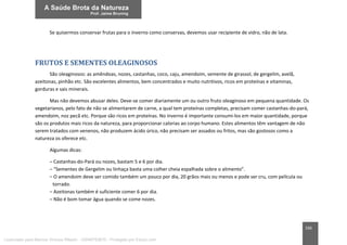 166
Se quisermos conservar frutas para o inverno como conservas, devemos usar recipiente de vidro, não de lata.
FRUTOS E SEMENTES OLEAGINOSOS
São oleaginosos: as amêndoas, nozes, castanhas, coco, caju, amendoim, semente de girassol, de gergelim, avelã,
azeitonas, pinhão etc. São excelentes alimentos, bem concentrados e muito nutritivos, ricos em proteínas e vitaminas,
gorduras e sais minerais.
Mas não devemos abusar deles. Deve-se comer diariamente um ou outro fruto oleaginoso em pequena quantidade. Os
vegetarianos, pelo fato de não se alimentarem de carne, a qual tem proteínas completas, precisam comer castanhas-do-pará,
amendoim, noz pecã etc. Porque são ricos em proteínas. No inverno é importante consumi-los em maior quantidade, porque
são os produtos mais ricos da natureza, para proporcionar calorias ao corpo humano. Estes alimentos têm vantagem de não
serem tratados com venenos, não produzem ácido úrico, não precisam ser assados ou fritos, mas são gostosos como a
natureza os oferece etc.
Algumas dicas:
– Castanhas-do-Pará ou nozes, bastam 5 e 6 por dia.
– “Sementes de Gergelim ou linhaça basta uma colher cheia espalhada sobre o alimento”.
– O amendoim deve ser comido também um pouco por dia, 20 grãos mais ou menos e pode ser cru, com película ou
torrado.
– Azeitonas também é suficiente comer 6 por dia.
– Não é bom tomar água quando se come nozes.
Licenciado para Marcos Vinicius Ribeiro - 33546753810 - Protegido por Eduzz.com
 