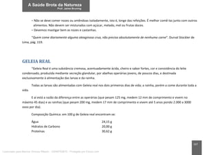 167
– Não se deve comer nozes ou amêndoas isoladamente, isto é, longe das refeições. É melhor comê-las junto com outros
alimentos. Não devem ser misturados com açúcar, melado, mel ou frutas doces.
– Devemos mastigar bem as nozes e castanhas.
“Quem come diariamente alguma oleaginosa crua, não precisa absolutamente de nenhuma carne”. Durval Stockler de
Lima, pág. 119.
GELEIA REAL
“Geleia Real é uma substância cremosa, acentuadamente ácida, cheiro e sabor fortes, cor e consistência do leite
condensado, produzida mediante secreção glandular, por abelhas operárias jovens, de poucos dias, e destinada
exclusivamente à alimentação das larvas e da rainha.
Todas as larvas são alimentadas com Geleia real nos dois primeiros dias de vida; a rainha, porém a come durante toda a
vida.
E aí está a razão da diferença entre as operárias (que pesam 125 mg, medem 12 mm de comprimento e vivem no
máximo 45 dias) e as rainhas (que pesam 200 mg, medem 17 mm de comprimento e vivem até 5 anos pondo 2.000 a 3000
ovos por dia).
Composição Química: em 100 g de Geleia real encontram-se:
Água 24,15 g
Hidratos de Carbono 20,00 g
Proteínas 30,62 g
Licenciado para Marcos Vinicius Ribeiro - 33546753810 - Protegido por Eduzz.com
 