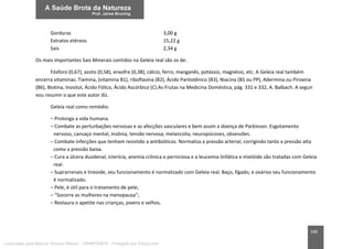 168
Gorduras 3,00 g
Extratos etéreos 15,22 g
Sais 2,34 g
Os mais importantes Sais Minerais contidos na Geleia real são os de:
Fósforo (0,67), azoto (0,58), enxofre (0,38), cálcio, ferro, manganês, potássio, magnésio, etc. A Geleia real também
encerra vitaminas; Tiamina, (vitamina B1), riboflavina (B2), Ácido Pantotênico (B3), Niacina (B5 ou PP), Adermina ou Piroxina
(B6), Biotina, Inositol, Ácido Fólico, Ácido Ascórbico (C).As Frutas na Medicina Doméstica, pág. 331 e 332, A. Balbach. A seguir
vou resumir o que este autor diz.
Geleia real como remédio:
– Prolonga a vida humana.
– Combate as perturbações nervosas e as afecções vasculares e bem assim a doença de Parkinson. Esgotamento
nervoso, cansaço mental, insônia, tensão nervosa, melancolia, neuropsicoses, obsessões.
– Combate infecções que tenham resistido a antibióticos. Normaliza a pressão arterial, corrigindo tanto a pressão alta
como a pressão baixa.
– Cura a úlcera duodenal, icterícia, anemia crônica e perniciosa e a leucemia linfática e mielóide são tratadas com Geleia
real.
– Suprarrenais e tireoide, seu funcionamento é normalizado com Geleia real. Baço, fígado, e ovários seu funcionamento
é normalizado.
– Pele, é útil para o tratamento de pele;
– “Socorre as mulheres na menopausa”;
– Restaura o apetite nas crianças, jovens e velhos.
Licenciado para Marcos Vinicius Ribeiro - 33546753810 - Protegido por Eduzz.com
 