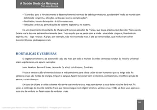 169
– “Contribui para o fortalecimento e desenvolvimento normais de bebês prematuros, que tenham vindo ao mundo com
debilidade congênita, afecções cardíacas e outras complicações”.
– Resfriados, tosse e bronquite - é útil nesses casos.
– Afecções cardíacas, perturbações do sistema digestória, no eczema.
Eis um depoimento importante de Chaigneard famoso apicultor da França, que louva a Geleia real dizendo; “faço uso da
Geleia real e dou-me extraordinariamente bem. Tudo aquilo que se perde com a idade - vivacidade corporal, liberdade de
espírito, etc. - logo renasce. A gripe, por exemplo, não me incomoda mais. E até as hemorroidas, que me fizeram sofrer
durante 30 anos, já desapareceram.
HORTALIÇAS E VERDURAS
O vegetarianismo está se alastrando cada vez mais por todo o mundo. Grandes cientistas e vultos da história universal
eram vegetarianos, eis alguns exemplos:
Isaac Newton, Bernard Shaw, Leonardo Da Vinci, Luis Pasteur, Gandi etc.
Frutas e verduras são alimentos básicos e indispensáveis para a boa saúde do ser humano e para a longa vida. As
verduras cruas são fontes de energia, limpam o sangue, fazem funcionar bem o intestino, combatendo a mortífera prisão de
ventre, curam doenças.
Em caso de úlcera e colite o doente não deve usar verdura crua, mas pode tomar o suco dela e não lhe fará mal. Às
vezes o estômago do doente está tão fraco que não consegue nem digerir direito a verdura crua. Então se deve usar apenas o
suco cru da verdura ou fazer sopas de verduras cruas.
Licenciado para Marcos Vinicius Ribeiro - 33546753810 - Protegido por Eduzz.com
 