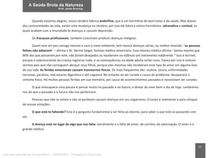 17
Quando estamos alegres, nosso cérebro fabrica endorfina, que é um hormônio do bem-estar e da saúde. Mas diante
das contrariedades da vida, existe uma mudança no cérebro, por isso ele fabrica outros hormônios: adrenalina e cortisol, os
quais acabam com a imunidade às doenças e causam depressão.
Os fracassos profissionais, também costumam produzir doenças malignas.
Quem vive em paz consigo mesmo e com o meio ambiente, tem menos doenças sérias, ou melhor dizendo: “as pessoas
felizes não adoecem” – afirma o Dr. Bernie Siegel, famoso médico americano. Esse mesmo médico afirma: “penso mesmo que
80% dos que passaram por mim, não foram desejados ou receberam na infância um tratamento indiferente.” Isso é terrível,
porque o subconsciente da criança registrou tudo, e as consequências na idade adulta serão ruins. Talvez por isso é comum
vermos pais que não conseguem abraçar seus filhos, porque eles mesmos não receberam esse tipo de amor em alguma fase
de sua vida. As feridas emocionais causam transtornos físicos. Os mais frequentes são: insônia, úlcera, enfermidades
nervosas, paralisia, mal-estares digestivos e até cegueira. No entanto ao ser curada a causa do problema, desaparece o
sintoma físico. Há muitas pessoas feridas em sua memória, por causa de acontecimentos passados e necessitam ser curadas.
O que enlouquece uma pessoa é pensar muito no passado e no futuro, e deixar de viver bem o dia de hoje. Lembremo-
nos de que o passado e o futuro não nos pertencem.
Pessoas que não se amam e não se perdoam causam doenças em seu organismo. O corpo é realmente o para-choque
de nossas emoções.
O que está te faltando? Esta é a pergunta fundamental a ser feita ao doente, para saber o que está se passando com
ele.
A doença está no lugar de algo que nos falta. Geralmente é a falta de amor, de carinho, de valorização. O amor é o
grande médico.
Licenciado para Marcos Vinicius Ribeiro - 33546753810 - Protegido por Eduzz.com
 