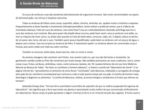 170
Os sucos de verduras cruas são excelentes desintoxicantes do organismo humano. São muito recomendados nos jejuns
de desintoxicação, nas clínicas e hospitais naturistas.
Todas as verduras de folhas como couve, espinafre, alface, chicória, almeirão, etc. ajudam muito o intestino a expulsar
frequentemente as fezes fazendo o movimento chamado peristáltico. Assim evitam a prisão de ventre, que é a fábrica de
incontáveis doenças. Falei em suco de verduras, mas como fazer? Usa-se o eletrodoméstico chamado centrífuga que tira o
suco das verduras num instante. Mas para quem não dispõe desse recurso, pode fazer assim: soca as verduras num pilão, ou
moi na máquina de moer carne, ou ainda ralar quando se trata de beterrabas, cenouras, nabo, etc. E depois coloca-se dentro
de um pano ralo, torce, até sair o suco. Também quem possui liquidificador, pode bater as verduras com um pouco de água, e
depois coar e tomar, mas isso só para as verduras de folha. É importante repetir: as verduras devem ser consumidas cruas e
frescas, pois assim estão com todo seu valor nutritivo.
Também as cenouras, beterrabas, basta lavá-las, ralar ou cortar e comer.
Os animais selvagens não cozinham nem fritam, mas comem tudo cru, por isso são tão fortes e resistentes. Se
ganhassem comida cozida ou frita não resistiriam por muito tempo. Nós também precisamos ser mais crudívoros, isto é, comer
coisas cruas, frutas, verduras, amêndoas, raízes, como cenouras, batatas, etc. M. Lezaeta Acharan diz em seu livro Medicina
Natural ao Alcance de Todos: “Ao fazer-se cozinheiro o homem adoeceu”, e chama a cozinha de “laboratório da morte”. E na
página 134 ele diz; “aproveitemos os alimento tal como foram “cozinhados” pela Natureza, vitalizados e carregados de energia
pela ação do sol, cozinheiro incomparável que comunica a vida a tudo quanto esteja sob sua ação. A cozinha do homem mata,
desintegra e degenera os alimentos, “a cozinha da Natureza, vitaliza, acumula energias e amadurece os frutos que oferece ao
homem”.
Sebastião Kneipp dizia: “há mais ferro assimilável numa folha de espinafre do que no melhor preparado ferroginoso de
laboratório”. Isto significa que o ferro que existe nas plantas é aproveitado muito melhor do que concentrado artificialmente
em laboratórios. Nosso corpo só pode aproveitar e digerir minerais (o ferro é um mineral) através dos vegetais. A horta caseira
Licenciado para Marcos Vinicius Ribeiro - 33546753810 - Protegido por Eduzz.com
 
