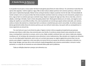 171
é um grande recurso para a nossa saúde. No Brasil muita gente passa fome em meio à fartura. Ter uma horta é muito fácil, há
apenas dois segredos: matéria orgânica e água. Não se deve colocar adubos químicos nem venenos químicos, a não ser de
ação suave e rápida decomposição. Muitas hortas começam bonitas e depois as plantas morrem de sede. Há necessidade de
manter sempre a terra um pouco úmida. Nas hortas escolares acontece muito isso; começa-se com entusiasmo, prepara-se a
terra, rega-se bem os canteiros para que a semente nasça. Depois se esquece de regar por dois, três ou mais dias, como é o
sábado, o domingo e feriados. Assim a horta não pode produzir bem. Muita gente detesta ver um inseto, uma lagarta numa
cabeça de repolho ou numa folha de alface. Ora, este é justamente um sinal de que aquela verdura está sadia, sem veneno,
senão os insetos não estariam aí, e basta lavar bem as verduras e estarão boas para serem consumidas. As verduras viçosas
demais geralmente estão cheias de venenos químicos, por isso nenhum inseto ataca, mas quem sofre as consequências é o
nosso organismo ao consumi-las.
Ter uma horta em casa é uma fonte de saúde, é higiene mental e ótima ocupação principalmente para pessoas
nervosas, para idosos e além disso, boa economia para uma família. As verduras sempre devem estar presentes em nossa
mesa, e acompanham muito bem os cereais, como o arroz, feijão, também combinam bem com raízes e tubérculos, batatas,
mandiocas, etc. As hortaliças são necessárias como alimentos e como medicamentos. Mas atenção com respeito aos alimentos
crus, eis uma observação importante, assim como um carnívoro para passar ao regime vegetariano precisa fazer isso aos
poucos, para adaptar o organismo a esta nova dieta, da mesma forma ao se passar do alimento cozido para o alimento cru,
deve-se agir devagar, para que não se sinta nenhuma reação desagradável, pois estamos acostumados a consumir muitos
excitantes, e o corpo de um momento ao outro deixando deles pode sentir problemas.
Todas as refeições deveriam começar com alimentos crus.
Licenciado para Marcos Vinicius Ribeiro - 33546753810 - Protegido por Eduzz.com
 