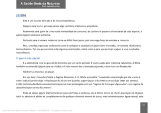 172
JEJUM
Este é um assunto delicado e de muita importância.
O jejum para muitas pessoas parece algo contrário a Natureza, prejudicial.
Realmente para quem se criou numa mentalidade de consumo, de conforto e prazeres alimentares de toda espécie, a
palavra jejum pode soar estranha.
Portanto para o homem moderno torna-se difícil fazer jejum, pois isso exige força de vontade e renúncia.
Mas, se todas as pessoas soubessem como é vantajoso e saudável um jejum bem orientado, certamente não haveria
tantos doentes. Por isso passaremos a dar algumas orientações, sobre como e para que praticar o jejum e seus resultados
maravilhosos.
O que é um jejum?
É a abstinência total ou parcial de alimentos por um certo período. É muito usado pela medicina naturalista. A Bíblia
também recomenda o jejum para os cristãos, e Cristo mesmo deu o exemplo jejuando, e com isso saiu fortalecido.
Há diversas maneiras de jejuar.
Em seu livro: Conselhos Sobre o Regime Alimentar, E. G. White aconselha: “suspender uma refeição por dia, e esta à
noite; indica suprimir duas refeições por dia de vez em quando; sugere jejuar o dia inteiro um ou duas vezes por semana.
Então menciona também uma abstinência parcial mais prolongada com um “regime de frutas por alguns dias’ e um regime de
abstinência por um ou dois meses”.
Pode-se passar alguns dias tomando só sucos de frutas e verduras, isto é ótimo. Isto se se chama jejum parcial. O jejum
total ou absoluto é abster-se completamente de qualquer alimento mesmo de sucos, mas tomando apenas água natural, esta
Licenciado para Marcos Vinicius Ribeiro - 33546753810 - Protegido por Eduzz.com
 