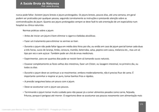173
nunca pode faltar. Existem jejuns breves e jejuns prolongados. Os jejuns breves, poucos dias, até uma semana, em geral
podem ser praticados por qualquer pessoa, seguindo corretamente as instruções e prestando atenção sobre as
contraindicações do jejum. Quanto aos jejuns prolongados sempre se deve fazê-lo sob orientação de um especialista num
hospital ou clínica naturista.
Normas práticas sobre o jejum:
– Antes de iniciar um jejum é bom eliminar o cigarro e bebidas alcoólicas.
– Fazer um tratamento para eliminar os vermes se tiver.
– Durante o jejum não pode faltar água em média dois litros por dia, ou então em caso de jejum parcial tomar cada duas
a três horas, sucos de laranja, limão, cenoura, mamão, beterraba, salsa, pepino com casca, melancia etc., mas um só
tipo por vez e sem açúcar. Também pode ser chá de ervas medicinais.
– Experimentar, para ver quantos dias pode-se resistir bem só tomando sucos naturais.
– Esvaziar completamente as fezes velhas dos intestinos, fazer um Clister, ou lavagem intestinal, no primeiro dia, ou
todos os dias.
– Durante o jejum deve-se continuar a se movimentar, embora moderadamente, não é preciso ficar de cama. É
importante caminhar e respirar ar puro, tomar banhos frios e rápidos.
– A pressão sanguínea baixa um pouco com o jejum.
– Deve-se acostumar com o jejum aos poucos.
– Terminando o jejum tomar muito cuidado para não passar já a comer alimentos pesados como carne, feijoada,
frituras, porque é perigoso até morrer. O organismo deve-se acostumar aos poucos novamente com alimentação mais
Licenciado para Marcos Vinicius Ribeiro - 33546753810 - Protegido por Eduzz.com
 