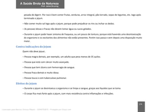 174
pesada de digerir. Por isso é bom comer frutas, verduras, arroz integral, pão torrado, sopas de legumes, etc. logo após
terminado o jejum.
– Não comer muito sal logo após o jejum, porque pode prejudicar os rins ou inchar os dedos.
– As pessoas idosas e fracas não devem tomar água ou sucos gelados.
– Durante o jejum pode haver sintoma de fraqueza, ou um pouco de tontura, porque está havendo uma desintoxicação
do organismo e os excitantes dos alimentos não estão presentes. Porém isso passa e vem depois uma disposição muito
maior.
Contra indicações do Jejum
Quem não deve jejuar;
– Pessoa magra demais, por exemplo, um adulto que pesa menos de 35 quilos.
– Pessoa que está com câncer muito avançado.
– Pessoa que tem úlcera com hemorragia de sangue.
– Pessoa fraca demais e muito idosa.
– Pessoa louca e com tuberculose pulmonar.
Efeitos do jejum
– Durante o jejum se desintoxica o organismo e se limpa o sangue, graças aos líquidos que se toma.
– O corpo fica mais forte após o jejum, com mais resistência contra inflamações e infecções.
Licenciado para Marcos Vinicius Ribeiro - 33546753810 - Protegido por Eduzz.com
 