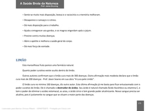 175
– Sente-se muito mais disposição, leveza e o raciocínio e a memória melhoram.
– Desaparece o cansaço e o stress.
– Dá mais disposição para o trabalho.
– Ajuda a emagrecer aos gordos, e os magros engordam após o jejum.
– Previne contra muitas doenças.
– Abre o apetite e melhora a saúde geral do corpo.
– Dá mais força de vontade.
LIMÃO
Esta maravilhosa fruta parece uma farmácia natural.
Quanto poder curativo existe oculto dentro do limão.
Outros autores confirmam que o limão cura mais de 300 doenças. Outra afirmação mais modesta declara que o limão
cura mais de 200 doenças - Prof. Jáson Soares em sua obra “A cura pelo Limão”.
O limão cura no mínimo 160 doenças, diz outro autor. Esta última afirmação já me basta para ficar entusiasmado com o
poder curativo do limão. Ele é chamado o destruidor de ácidos. Seu ácido é natural chamado Ácido Ascórbico ou vitamina C, e
tem o poder de eliminar a acidez estomacal, as azias, o ácido úrico e tem grande poder alcalinizante. Nosso sangue precisa ser
alcalino, pois é justamente no sangue que se situam a maior parte das doenças.
Licenciado para Marcos Vinicius Ribeiro - 33546753810 - Protegido por Eduzz.com
 