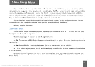 176
Ora, o limão é um poderoso depurativo, isto é, purificante do sangue. Quanto à crença popular de que limão corta o
sangue afirmamos o seguinte: o limão faz justamente o contrário, afina e fortifica o sangue, limpando-o. por isso mesmo é tão
recomendado para quem sofre de varizes e pressão alta. O limão é um poderoso bactericida, é uma espécie de antibiótico
natural. Pode acontecer que inicialmente o limão prenda um pouco o intestino. Resolve-se isso tomando uma colher de mel
puro de abelha num copo de água ao deitar ou em jejum e comendo verduras cruas.
O limão esquenta o nosso organismo, pois tem cerca de 44 calorias em 100 g de suco, sendo por isso muito indicado
juntamente com o alho e o mel para combater gripes, pois elas são desequilíbrio de temperatura.
O limão é poderoso cicatrizante.
A cura pelo limão
Existem diversos tipos de tratamento com limão. Há autores que recomendam escala de 1 a 20 ou até mais para que o
limão produza melhor efeito no organismo.
“O sistema de cura por um ano deve ser feito da seguinte maneira:
1o. dia – Tomar o suco de 01 limão, sem água e sem açúcar pela manhã em jejum e 10 minutos depois pode-se tomar o
café matinal.
2o. dia – Suco de 2 limões. E assim por diante ate o 10o. dia em que se toma o suco de 10 limões.
No 11o. dia diminui-se para 9 limões, no 12o. dia para 8 limões e assim por diante até o 20o. dia em que se toma apenas
o suco de um limão.
Quatro meses depois da primeira cura deve-se repeti-la aumentando, porém, a quantidade de limões de acordo com a
tabela abaixo:
Licenciado para Marcos Vinicius Ribeiro - 33546753810 - Protegido por Eduzz.com
 