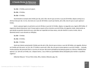 177
1o. dia – 2 limões, puros em jejum;
2o. dia – 4 limões;
3o. dia – 6 limões.
Aumentando-se sempre dois limões por dia, até o 10o. dia em que se toma o suco de 20 limões; depois começa-se a
diminuir dois por dia: no 11o. dia toma-se o suco de 18 limões e assim por diante, até o 20o. dia em que se usam apenas 2
limões.
Assim a pessoa ingeriu na primeira cura em 20 dias o suco de 111 limões. depois, na segunda cura, ingeriu 202 limões. O
organismo deverá descansar mais 4 meses após os quais se faz a terceira cura de 20 dias, do seguinte modo, observando-se
que devido ao grande volume de suco, este deve ser repartido em duas vezes, uma de manhã e a outra à noite, não se
devendo tomar o suco durante as refeições:
1o. dia – 3 limões
2o. dia – 6 limões;
3o. dia – 9 limões.
Assim por diante aumentando 3 limões por dia até o 10o. dia em que se toma o suco de 30 limões; em seguida, diminui-
se 3 limões por dia assim: no 11o. dia: 27 limões e assim até o 20o. dia, em que se toma apenas o suco de 3 limões. ...contudo,
muitas pessoas não precisam fazer a cura de um ano por não serem portadoras de doenças graves ou crônicas. Poderão fazer
apenas a 1a. série de um limão, etc. e depois tomar, a seu critério as quantidades diárias desejadas para manter o equilíbrio
orgânico”.
(Oberdan Masucli, “A Cura Pelo Limão, Alho, Cebola e Mocotó, pág. 15).
Licenciado para Marcos Vinicius Ribeiro - 33546753810 - Protegido por Eduzz.com
 
