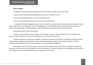 178
Outras dosagens
“Os seguintes exemplos darão aos leitores uma ideia do número de limões que se deve utilizar.
1. para uma enfermidade de pouca importância, o suco de 5 a 10 limões por dia.
2. Para uma enfermidade grave, o suco 10 a 15 limões por dia.
3. Para uma enfermidade muito grave, o suco de 15 a 20 limões diários.
... A respeito do tempo empregado para fazer uma cura de limão, recomendamos sempre a de pouca duração, é melhor
do que efetuar uma cura prolongada. Uma vez conseguida a cura, é aconselhável suprimir por algum tempo (pelo menos 7
dias) o consumo de limão, a fim de evitar que o corpo se debilite ou para começar de novo este tratamento”.
Pela senda da Saúde, Carlos Kozel, pág. 83.
Toma-se o suco de limão puro ou com água, mas sem açúcar, e torna-se mais fácil tomá-lo com um canudinho, aos
poucos. O suco de limão que se vai tomar, sempre deve ser fresco espremido na hora.
Também chamamos a atenção para o seguinte: se aparecer uma espécie de alergia ou vermelhão na pele por causa do
uso do limão isso significa um sinal positivo de que o limão está limpando o sangue, não se espante portanto, o limão é
excelente controlador de febre “é o rei dos temperos”, diz o doutor Eduardo Magalhães.
Não devemos misturar limão com pão ou outros amidos, em mingau, porque não combina na digestão. É importante
saber que o limão não tem contraindicação; só isso já é maravilhoso. É o melhor remédio contra hemorragia. Quando falarmos
de cada doença e seu tratamento falaremos mais a respeito do uso do limão.
Licenciado para Marcos Vinicius Ribeiro - 33546753810 - Protegido por Eduzz.com
 